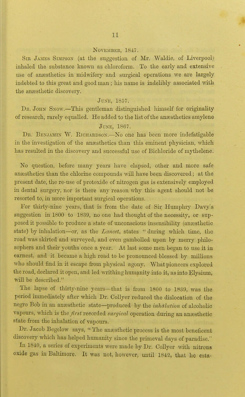 NOVEMBEK, 1847. Sir James Simpson (at the suggestion of Mr. Waldie, of Liverpool) inhaled the substance known as chloroform. To the early and extensive use of anaesthetics in midwifery and sm-gical operations we are largely indebted to this great and good man; liis name is indelibly associated vdth the ancesthetic discovery. Juke, 1857. Dn. John Snow.—This gentleman distinguished liimseK for originality of research, rarely equalled. He added to the list of the antesthetics amylene June, 1867. De. BenjajMin NV. Richardson.—No one has been more indefatigable in the investigation of the antesthetics tlian this eminent physician, wliich has resulted in the discovery and successful use of Bichloride of mythelene. No question, before many years have elapsed, other and more safe anaesthetics than tlie chlorine compounds will have been discovered; at the present date, the re-use of protoxide of nitrogen gas is extensively employed in dental surgery, nor is there any reason why tliis agent should not be resorted to, in more important surgical operations. For thii'ty-nine years, that is from the date of Sii' Humphry Davy's suggestion in 1800 to 1839, no one had thought of the necessity, or sup- posed it possible to produce a state of unconscious insensibility (anaisthctic state) by inhalation—or, as the Lancet, states  diuing which time, the road was skirted and sui'veyed, and even gambolled upon by merry pliilo- sophers and their youths once a year. At last some men began to use it in earnest, and it became a high road to be in-onounced blessed 'by millions who should find in it escape fi-om physical agony. What pioneers explored the road, declared it open, and led m-ithiug humanity into it, as into Elysium, will be described. The lapse of thirty-nine years—that is from 1800 to 183!), was the period immediately after which Dr. Collyer reduced the dislocation of the negi-o Bob in an anfesthetic state—produced by the inJutlatiori of alcoholic vapours, which is the/rs^ recorded surgical operation during an anajsthetic state from the inhalation of vapours. Dr. Jacob Begelow says,  The anaesthetic process is the most beneficent discovery which has helped humanity since the primeval days of paradise. In 18-10, a series of experiments were made by Dr. Collyer with nitrous oxide gas in Baltimore. It was not, ho^vevcr, until 184:2, that he esta-