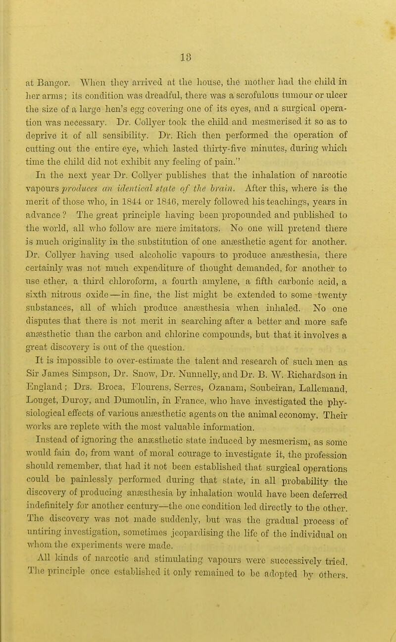 10 O at Bangnr. Wlicn tliej' aiTivcd at the house, tlie motlier liad tho cliild iii ]ier arms; its condition was dreadful, there was a scrofulous tumour or ulcer the size of a large hen's egg covering one of its eyes, and a surgical oi)era- tion was necessary. Dr. Collyer took the cliild and mesmerised it so as to deprive it of all sensibility. Dr. Eich then performed the operation of cutting out the entire eye, wliich lasted tliirty-five minutes, diu-mg which time the cliild did not exhibit any feehng of pain. In tlie next year Dr. Collyer publishes that the inhalation of narcotic Yopouvsproduces an identical state of the brain. After this, where is the merit of those who, in 1844 or 1840, merely followed his teachings, years in advance ? The great principle having been propounded and published to the world, all who follow are mere imitators. No one will pretend there is much originalitj^ in the substitution of one an£esthetic agent for aaiother. Dr. Collyer having used alcoholic vapoiu'S to produce anfesthesia, there certainly was not much expenditure of thought demanded, for another to use ether, a third cliloroform, a fourth amylene, a fifth carbonic acid, a sixth nitrous oxide—in fine, the list might be extended to some twenty substances, all of which produce anfesthesia when inhaled. No one disputes that there is not merit in searching after a better and more safe anfesthetic than the cai'bon and chlorine compounds, but that it involves a gi'eat discover}'- is out of the question. It is impossible to over-estunate the talent and research of sixch men as Sir James Sunpson, Dr. Snow, Dr. Nunnelly, and Dr. B. W. Richardson in England; Drs. Broca, Flourens, Serres, Ozanam, Soubeii-an, Lallemand, Louget, Dui'oy, and Dumoulin, in France, who have investigated the phy- siological efi'ects of various anassthetic agents on the animal economy. Theii- works are replete with the most valuable information. Instead of ignoring the ang&sthetic state induced by mesmerism, as some would fain do, from want of moral coiu-age to investigate it, the profession should remember, that had it not been established that sm-gical operations could be painlessly performed during that state, in all probability the discovery of producing auossthesia by inhalation would have been defen-ed indefinitely for another century—the one condition led directly to the other. Tlio discovery was not made suddenl.y, but was the gradual process of untiring investigation, sometimes jeopardismg the life of the individual on whom the experiments were made. All lands of narcotic and stimulating vapours were successively tried. Tlie principle once established it only remained to be adopted by others.