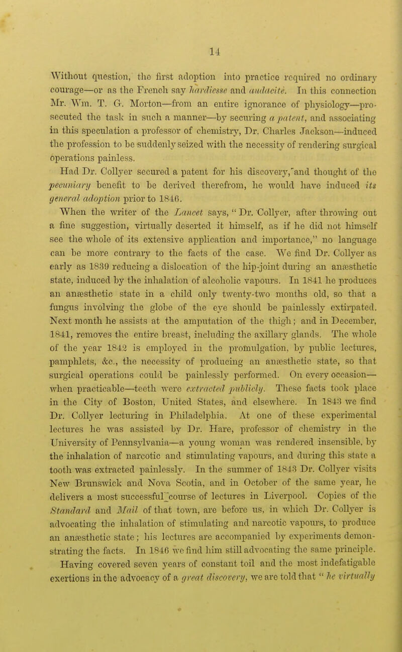 Without question, tlio first adoption into practice required no ordinary courage—or as the French say hardtesse and amlacite. In this connection I\Ir. Wni. T. G. Morton—from an entire ignorance of plij'siology—pro- secuted the taslc in such a manner—by securing a palenf, and associating in tliis speculation a professor of chemistiy, Dr. Charles Jackson—induced the profession to be suddenly seized with the necessity of rendering surgical operations painless. Had Dr. CoUyer secured a patent for his discovery,'and tliought of the peounian/ benefit to be derived therefi-om, he would have induced its general adoption j)rior to 1846. When the writer of the Lancet says,  Dr. CoUyer, after throwing out a fine suggestion, virtually deserted it himself, as if he did not himself see the whole of its extensive application and importance, no language can be more contrary to the facts of the case. We find Dr. CoUyer as early as 1839 reducing a dislocation of the hip-joint during an anaesthetic state, induced by the inhalation of alcoholic vapoiirs. In 1841 he produces an ancesthetic state in a cliild only twenty-two months old, so that a fimgXTS involving the globe of the eye should be painlessly extu-pated. Next month he assists at the amputation of the tliigh; and in December. 18-41, removes the entire breast, including the axiUar^' glands. Tlie whole of the year 1842 is employed in the promulgation, hy public lectm'es, pamplilets, &c., the necessity of producing an anjesthetic state, so that surgical operations could be painlessly perfomed. On every occasion— Avhen practicable—teeth were extracted pnhlichj. These facts took place in the City of Boston, United States, and elsewhere. In 1848 we find Dr. CoUyer lectiu-ing in PhUadelpliia. At one of these experimental lectures he was assisted by Dr. Hare, professor of chemistiy in the Ujiiversity of Pennsjdvauia—a young woman was rendered insensible, bj* the inhalation of narcotic and stimulating vapovirs, and during this state a tooth was extracted painlessly. Li the summer of 1843 Dr. CoUyer visits New Brunswick and Nova Scotia, and in October of the same year, ho delivers a most successfuFcourse of lectures in Liverpool. Copies of the Standard and Mail of that town, ai-e before us, in which Dr. CoUyer is advocating the uihalation of stimulating and narcotic vapom-s, to produce an anaesthetic state; his lectures are accompanied by experiments demon- strating the facts. In 1840 wc find him stiU advocating the same principle. Having covered seven years of constant toil and the most indefatigable exertions in the advocacy of a great discovery, we are told that  he virtually