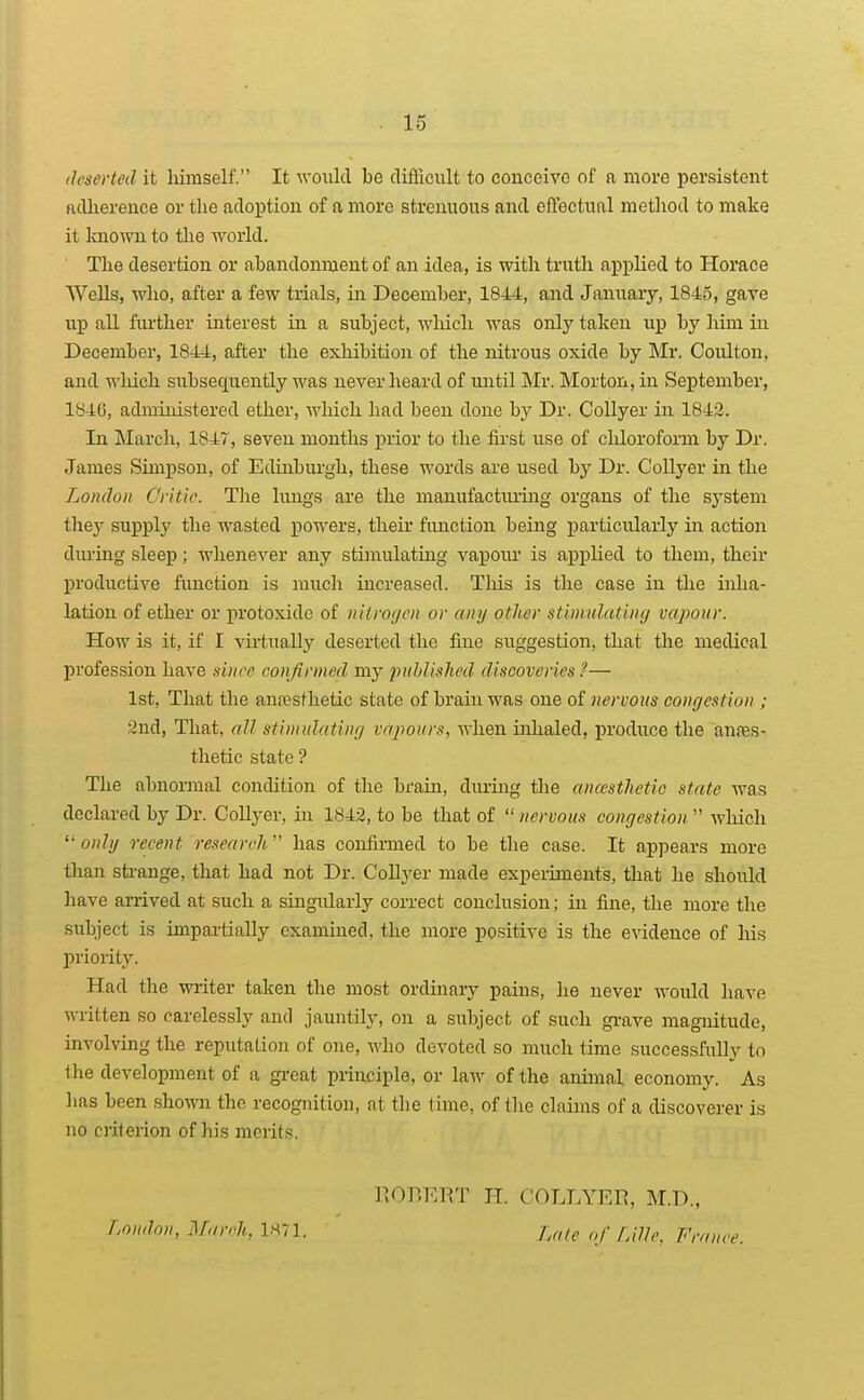 ilfscrtcd it himself. It would be diflicult to conceive of a more persistent ftdherence or the adoption of a more strenuous and effectual method to make it laiown to tlie world. The desertion or abandonment of an idea, is with truth applied to Horace Wells, who, after a few trials, in December, 1844, and January, 1845, gave up all fiu'ther interest in a subject, wliich was only taken up by him in December, 1844, after the exhibition of the nitrous oxide by Mr. Coulton, and which subsequently was never heard of until Mr. Morton, in September, 1846, administered ether, wliich had been done by Dr. Collyer in 1843. In March, 1847, seven months prior to the first use of cliloroform by Dr. James Simpson, of Edinburgh, these words are used by Dr. Coll3''er in the London Critic. The lungs are the manufactiuing organs of the system they supply the wasted powers, their function being particularly in action dm-ing sleep; whenever any stimulating vapoiu- is applied to them, their productive function is much increased. This is the case in the inha- lation of ether or protoxide of nitrofjen or any other stimulating vapour. How is it, if I virtually deserted the fine suggestion, that the medical profession have since confirmed my published discoveries ?— 1st, That the anresthetic state of brain was one of nervous conrjestion ; 2nd, That, all stimulatinfj vapours, when inhaled, produce the anres- thetic state ? The abnormal condition of the brain, diu-ing the anccsthctic state was declared by Dr. Collyer, in 1842, to be that of nervous congestion which  ohZ// recent research has confirmed to be the case. It appears more tlian strange, that had not Dr. Collyer made experiments, that he should have an-ived at such a singularly correct conclusion; in fine, the more the subject is impartially examined, the more positive is the evidence of his priority. Had the writer taken the most ordinary pains, he never would have ^M-itten so carelessly and jauntily, on a subject of such grave magnitude, involving the reputation of one, who devoted so much time successfully to llie development of a great principle, or law of the animal economy. As has been shown the recognition, at the time, of the claims of a discoverer is no criterion of his merits. KOBERT H. COLLYER, M.D., London, March, 1M71. f,r,(e of Lille, France.
