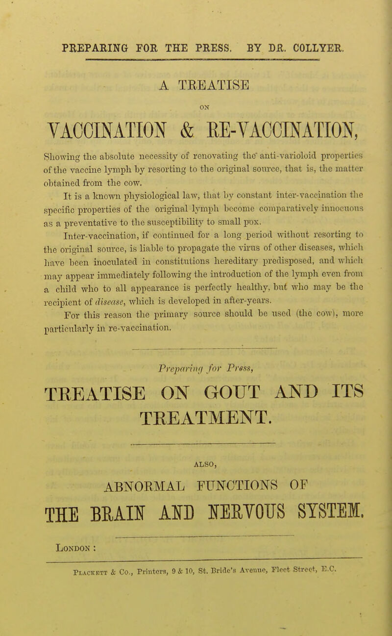 PREPARING FOR THE PRESS. BY DR. COLLYER, A TREATISE OJT VACCINATION & RE-VACCINATION, Showing the absohite necessity of renovatmg the* anti-varioloid properties of the vaccine tymph by resorting to the original source, that is, the matter obtained from the cow. It is a known physiological law, that by constant inter-vaccination the specific properties of the original lymph become comparatively innoeuons as a preventative to the susceptibility to small pox. Inter-vaccination, if continued for a long period \\'ithout resorting to the original source, is liable to propagate the vii-us of other diseases, whielx have been inoculated in constitutions hereditary predisposed, and wliicli may appear immediately folloAving the introduction of the lymph even from a child who to all appearance is perfectly healtliy, but who may be the recipient of disease, which is developed in after-years. For tliis reason the primary source should be used (the cow), more particularly in re-vaccination. Preparbiri for Prgss, TEEATISE ON GOUT AND ITS TEEATMENT. ALSO, ABNORMAL FUNCTIONS OF THE BEAU km lERYOTJS STSTEI. London : Pi,ACKETT & Co., Printers, 9&10, St. Bride's Avemio, Fleet Street, E.C.