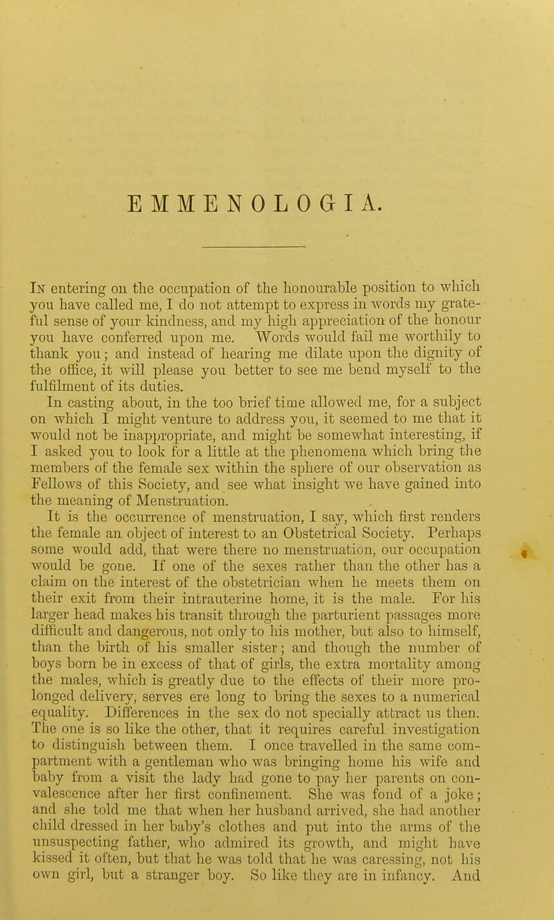 In entering on the occupation of the honourable position to which you have called me, I do not attempt to express in words my grate- ful sense of your kinduess, and my high appreciation of the honour you have conferred upon me. Words would fail me worthily to thank you; and instead of hearing me dilate npon the dignity of the office, it will please you better to see me bend myself to the fulfilment of its duties. In casting about, in the too brief time allowed me, for a subject on which I might venture to address you, it seemed to me that it would not be inappropriate, and might be somewhat interesting, if I asked you to look for a little at the phenomena which bring the members of the female sex within the sphere of our observation as Fellows of this Society, and see what insight we have gained into the meaning of Menstruation. It is the occurrence of menstruation, I say, which first renders the female an object of interest to an Obstetrical Society. Perhaps some would add, that were there no menstruation, our occupation would be gone. If one of the sexes rather than the other has a claim ou the interest of the obstetrician when he meets them on their exit from their intrauterine home, it is the male. For his larger head makes his transit through the parturient passages more difficult and dangerous, not only to his mother, but also to himself, than the birth of his smaller sister; and though the number of boys born be in excess of that of girls, the extra mortality among the males, which is greatly due to the effects of their more pro- longed delivery, serves ere long to bring the sexes to a numerical equality. Differences in the sex do not specially attract us then. The one is so like the other, that it requires careful investigation to distinguish between them. I once travelled in the same com- partment with a gentleman who was bringing home his wife and baby from a visit the lady had gone to pay her parents on con- valescence after her first confinement. She was fond of a joke; and she told me that when her husband arrived, she had another child dressed in her baby's clothes and put into the arms of the unsuspecting father, who admired its growth, and might have kissed it often, but that he was told that he was caressing, not his own girl, but a stranger boy. So like they are in infancy. And