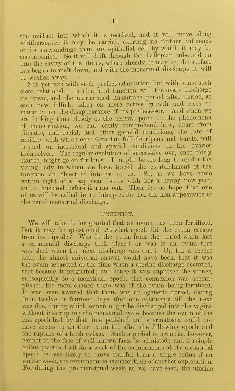 the oviduct into which it is received, and it will move along whithersoever it may be carried, exerting no further influence on its surroundings than any epithelial cell by which it may be accompanied. So it will drift through the Fallopian tube and on into the cavity of the uterus, where already, it may be, the surface has begun to melt down, and with the menstrual discharge it will be washed away. Not perhaps with such perfect adaptation, but with some such close relationship in .time and function, will the ovary discharge its ovisac, and the uterus shed its surface, period after period, as each new follicle takes on more active growth and rises to maturity, on the disappearance of its predecessor. And when we are looking thus closely at the central point in the phenomena of menstruation, we can easily comprehend how, apart from climatic, and racial, and other general conditions, the rate of rapidity with which each Graafian follicle ripens and bursts, will depend on individual and special conditions in the ovaries themselves. The regular evolution of successive ova, once fairly started, might go on for long. It might be too long to render the young lady in whom we have traced the establishment of the function an object of interest to us. So, as we have come within sight of a leap year, let us wish her a happy new year, and a husband before it runs out. Then let us hope that one of us will be called in to interpret for her the non-appearance of the usual menstrual discharge. CONCEPTION. We will take it for granted that an ovum has been fertilized. But it may be questioned, At what epoch did the ovum escape from its capsule ? Was it the ovum from the period when last a catamenial discharge took place ? or was it an ovum that was shed when the next discharge was due ? Up till a recent date, the almost universal answer would have been, that it was the ovum separated at the time when a uterine discharge occurred, that became impregnated; and hence it was supposed the sooner, subsequently to a menstrual epoch, that connexion was accom- plished, the more chance there was of the ovum being fertilized. It was even averred that there was an agenetic period, dating from twelve or fourteen days after one catamenia till the next was due, during which semen might be discharged into the vagina without interrupting the menstrual cycle, because the ovum of the last epoch had by that time perished, and spermatozoa could not have access to another ovum till after the following epoch, and the rupture of a fresh ovisac. Such a period of agenesis, however, cannot in the face of well-known facts be admitted; and if a single coitus practised within a week of the commencement of a menstrual epoch be less likely to prove fruitful than a single coitus of an earlier week, the circumstance is susceptible of another explanation. For during the pre-menstrual week, as we have seen, the uterine