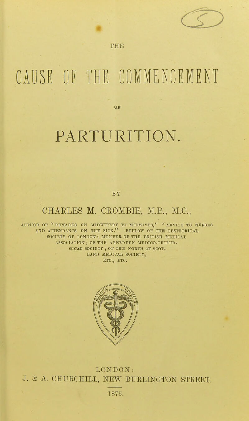 THE CAUSE OF THE COMMENCEMENT OF PARTURITION. BY CHARLES M. CROMBIE, M.B., M.C., AUTUOU OF  EEMAKKS ON MIDWIFERY TO MIDWIVES,  ADVICE TO NURSES AND ATTENDANTS ON THE SICK. FELLOW OF THE OBSTETRICAL SOCIETY OF LONDON ; JIEITBER OF THE BRITISH MEDICAL ASSOCIATION ; OF THE ABERDEEN MEDICO-CHIRUR- GICAL SOCIETY ; OF THE NORTH OF SCOT- LAND MEDICAL SOCIETY, ETC., ETC. LONDON: J. & A, CHURCHILL, NEW BURLINGTON STREET. 1875.