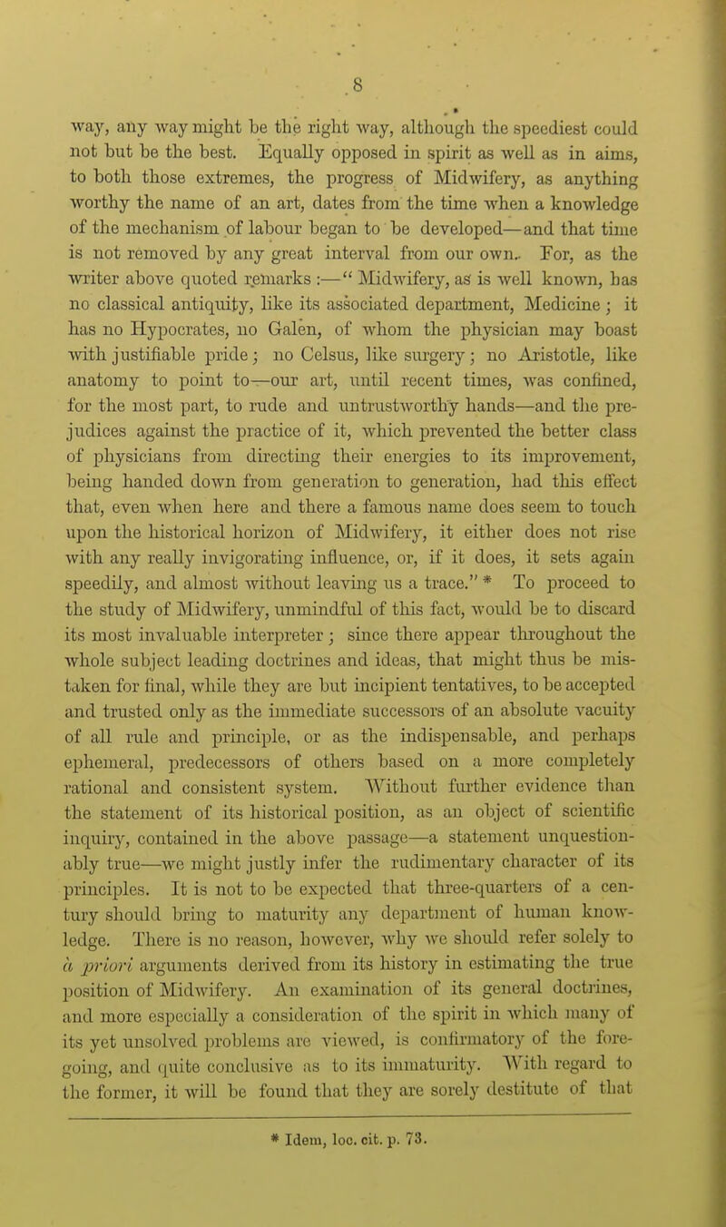 way, any way might be the right way, although the speediest could not but be the best. Equally opposed in spirit as well as in aims, to both those extremes, the progress of Midwifery, as anything worthy the name of an art, dates from the time when a knowledge of the mechanism of labour began to be developed—and that tune is not removed by any great interval from our own^ For, as the writer above quoted remarks :— Midwifery, as is well kno'svn, has no classical antiquity, like its associated department. Medicine ; it has no Hypocrates, no Galen, of whom the physician may boast vvi±h justifiable pride; no Celsus, like surgery ; no Aristotle, like anatomy to point to—our art, until recent times, was confined, for the most part, to rude and untrustworthy hands—and the pre- judices against the practice of it, which prevented the better class of physicians from directing their energies to its improvement, being handed down from generation to generation, had this effect that, even when here and there a famous name does seem to touch upon the historical horizon of Midwifery, it either does not rise with any really invigorating influence, or, if it does, it sets again speedily, and almost Avithout leaving us a trace. * To proceed to the study of Midwifery, unmindful of this fact, would be to discard its most invaluable interpreter ; since there appear throughout the whole subject leading doctrines and ideas, that might thus be mis- taken for final, while they are but incipient tentatives, to be accej^ted and trusted only as the immediate successors of an absolute vacuity of all rule and principle, or as the indispensable, and perhaps ephemeral, predecessors of others based on a more completely rational and consistent system. Without further evidence than the statement of its historical position, as an object of scientific inquiry, contained in the above passage—a statement unquestion- ably true—we might justly infer the rudimentary character of its principles. It is not to be expected that three-quarters of a cen- tury should bring to maturity any department of human know- ledge. There is no reason, however, why we should refer solely to a priori arguments derived from its history in estimating the true position of Midwifery. An examination of its general doctrines, and more especially a consideration of the spirit in Avhich many of its yet unsolved problems are viewed, is confirmatory of the fore- going, and (juite conclusive as to its innnaturity. AVith regard to the former, it will be found that they are sorely destitute of that * Idem, loc. cit. p. 73.