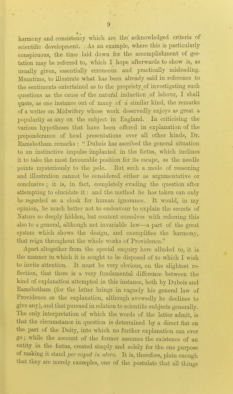 harmony and consistency wliicli are tlie' acknowledged criteria of scientific development. . As an. example, where this is particularly conspicuous, the time laid down for the accomplishment of ges- tation may be referred to, which I hope afterwards to show is, as usually given, essentially erroneous and practically misleading. Meantime, to illustrate what has been already said in reference to the sentiments entertained as to the propriety^of investigating such questions as the caus.e of the natural induction of labour, I shall quote, as one instance out of many of a similar kind, the remarks of a writer on Midwifery whose work deservedly enjoys as great a popularity as any on the subject in England. In criticising the various hypotheses that have been oflPered in explanation of the preponderance of head presentations over all other kinds. Dr. Eamsbotham remarks :  Dubois has ascribed the general situation to an instinctive impulse implanted in the foetus, which inclines it to take the most favourable position for its escape, as the needle pouits mysteriously to the -pole. But such a mode of reasoning and illustration cannot be considered either as argumentative or conclusive; it is, in fact, completely evading the question after attempting to elucidate it: and the method he has taken can only be regarded as a cloak for human ignorance. It would, in my opinion, be much better not to endeavour to explain the secrets of Nature so deeply hidden, but content ourselves with referring this also to a general, although not invariable law—a part of the great system which shows the design, and exemjDlifies the harmony, that reign throughout the whole works of Providence. Apart altogether from the special enquiry here alluded to, it is the manner in which it is sought to be disposed of to which I Avish to invite attention. It must be very obvious, on the slightest re- flection, that there is a very fundamental difference between the kind of explanation attempted in this instance, both by Dubois and Eamsbotham (for the latter brings in vaguely his general law of Providence as the explanation, although avowedly he declines to give any), and that pursued in relation to scientific subjects generally. The only interpretation of whicli the words of the latter admit, is that the circumstance in question is determined by a direct fiat on the part of the Deity, into which no further explanation can ever go; while the account of the former assumes the existence of an entity in the foetus, created simply and solely for the one purpose of making it stand 'per caput in ataro. It is, therefore, plain enough that they are merely examples, one of the postulate that all tilings
