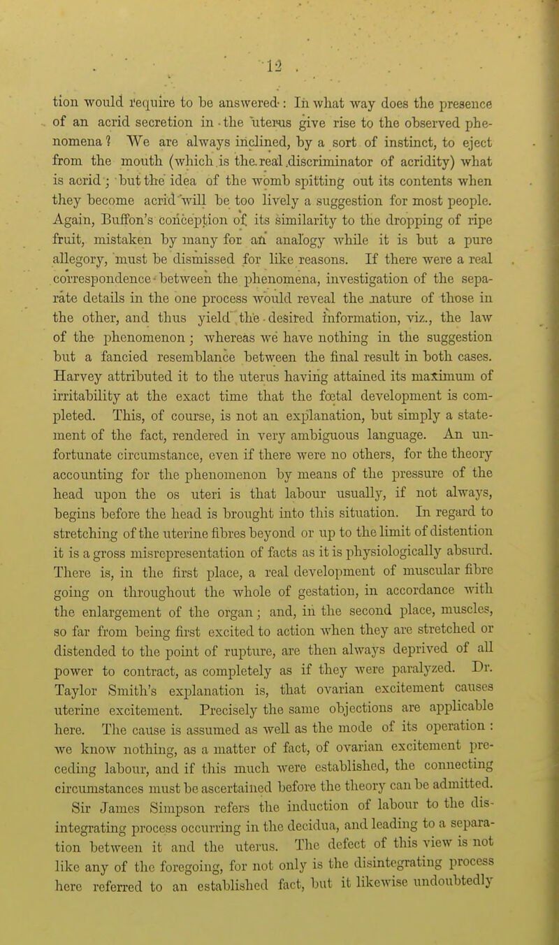 1-2 tion would I'ecpire to be answered-: lii what way does tlie presence of an acrid secretion in - the uteiHis give rise to the observed phe- nomena 1 We are always inclined, by a sort of instinct, to eject from the mouth (which , is the. real .discriminator of acridity) what is acrid ; but the idea of the womb spitting out its contents when they become acrid ■'will be too lively a suggestion for most people. Again, Buffon's concej)tion of its similarity to the dropping of ripe fruit, mistaken by many for an analogy while it is but a pure allegory, must be dismissed for like reasons. If there were a real correspondence ■ between the phenomena, investigation of the sepa- rate details in the one process would reveal the Jiature of those in the other, and thus yield\the-desired information, viz., the law of the- phenomenon; whereas we have nothing in the suggestion but a fancied resemblance between the final result in both cases. Harvey attributed it to the uterus having attained its maximum of irritability at the exact time that the foetal development is com- pleted. This, of course, is not an explanation, but simply a state- ment of the fact, rendered in very ambiguous language. An un- fortunate circumstance, even if there were no others, for the theory- accounting for the phenomenon by means of the pressure of the head upon the os uteri is that labour usually, if not always, begins before the head is brought into this situation. In regard to stretching of the uterine fibres beyond or up to the limit of distention it is a gross misrepresentation of facts as it is physiologically absurd. There is, in the first place, a real development of muscular fibre going on throughout the whole of gestation, in accordance vdth. the enlargement of the organ; and, in the second place, muscles, so far from being first excited to action when they are stretched or distended to the point of rupture, are then always deprived of aU power to contract, as completely as if they were paralyzed. Dr. Taylor Smith's explanation is, that ovarian excitement causes uterine excitement. Precisely the same objections are applicable here. Tlie cause is assumed as well as the mode of its operation : we know nothing, as a matter of fact, of ovarian excitement pre- ceding labour, and if this much were established, the connecting cii'cumstances must be ascertained before the theory can be admitted. Sir James Simpson refers the induction of labour to the dis- integi-ating process occurring in the decidua, and leading to a separa- tion between it and the uterus. The defect of this view is not like any of the foregoing, for not only is the disintegrating process here referred to an established fact, but it likewise undoubtedly