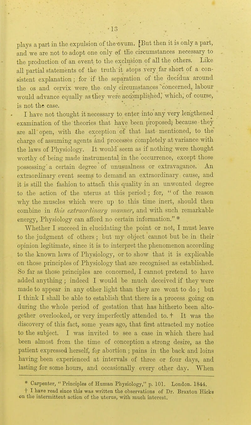 plays apart in the expulsion of the-ovum. [But then it is only a part, and Ave are not to adopt one only ef the circumstances necessary to the production of an event to the exclusion of all the others. Like all partial statements of the truth'it stops yery far short of a con- sistent explanation; for if the separation of the decidua around the OS and cervix were the only circumstances concerned, lahour -would advance equally as they were acaqmplished; which, of course, is not the case. '• • • I have not thought it necessary to enter into any very lengthened examination of the theories that have heen proposed; because • they are air open, with the exception of that last mentioned, to the charge of assuming agents and ])rocesses completely at variance with the laws of Physiology. It would' seem as if nothing were thought worthy of being made instrumental in the occurrence, except those possessing' a certain degree of unusualness or extravagance. An extraordinary event seems to demand an extraordinary cause, and it is still the fashion to attach this quality in an unwonted degree to the action of the uterus at this period; for,  of the reason why the muscles which were up to this time inert, should then combine in this extraordinarij manner, and with such remarkable energy. Physiology can afford no certain information. * Whether I succeed in elucidating the point or not, I must leave to the judgment of others ; but my object cannot but be in their opinion legitimate, since it is to interpret the phenomenon according to the knoAvn laws of Physiology, or to show that it is explicable on those principles of Physiology that are recognised as established. So far as those principles are concerned, I cannot pretend to have added anytliing; indeed I would be much deceived if they were made to appear in any other light than they are wont to do ; but I think I shall be able to establish tliat there is a process going on during the whole period of gestation that has hitherto been alto- gether overlooked, or very imperfectly attended to. t It was the discovery of this fact, some years ago, that first attracted my notice to the subject. I was invited to see a case in which there had been almost from the time of conception a strong desire, as the patient expressed herself, for abortion; pains in the back and loins having been experienced at intervals of three or four days, and lasting for some hours, and occasionally every other day. When * Carpenter, Principles of Human Physiology, p. 101. London. 1844. t I have read since this was written tlie observations of Dr. Braxton Hicks on the intermittent action of the uterus, with much interest.