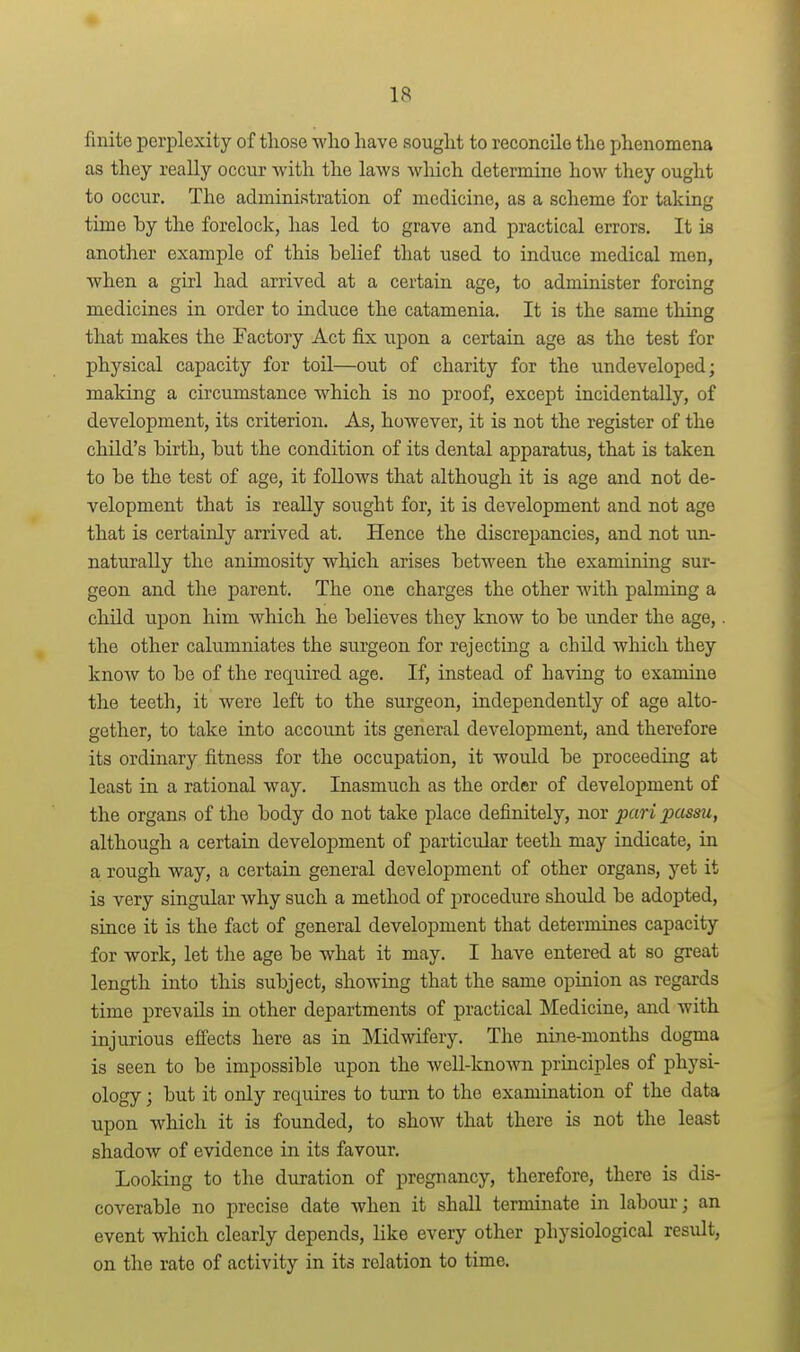 finite perplexity of those who have sought to reconcile the phenomena as they really occur with the laws which determine how they ought to occur. The administration of medicine, as a scheme for taking time by the forelock, has led to grave and practical errors. It is another example of this belief that used to induce medical men, when a girl had arrived at a certain age, to administer forcing medicines in order to induce the catamenia. It is the same thing that makes the Factory Act fix upon a certain age as the test for physical capacity for toil—out of charity for the undeveloped; making a circumstance which is no proof, except incidentally, of development, its criterion. As, however, it is not the register of the child's birth, but the condition of its dental apparatus, that is taken to be the test of age, it follows that although it is age and not de- velopment that is reaUy sought for, it is development and not age that is certainly arrived at. Hence the discrepancies, and not un- naturally the animosity which arises between the examining sur- geon and the parent. The one charges the other with palming a child upon him which he believes they know to be under the age,. the other calumniates the surgeon for rejecting a child which they know to be of the required age. If, instead of having to examine the teeth, it were left to the surgeon, independently of age alto- gether, to take into account its general development, and therefore its ordinary fitness for the occupation, it would be proceeding at least in a rational way. Inasmuch as the order of development of the organs of the body do not take place definitely, nor pari passu, although a certain development of particular teeth may indicate, in a rough way, a certain general development of other organs, yet it is very singular why such a method of procedure should be adopted, since it is the fact of general development that determines capacity for work, let the age be what it may. I have entered at so great length into this subject, showing that the same opinion as regards time prevails in other departments of practical ]\Iedicine, and with injurious effects here as in Midwifery. The nine-months dogma is seen to be impossible upon the well-known principles of physi- ology ; but it only requires to turn to the examination of the data upon which it is founded, to show that there is not the least shadow of evidence in its favour. Looldng to the duration of pregnancy, therefore, there is dis- coverable no precise date when it shall terminate in labour; an event which clearly depends, like every other physiological result, on the rate of activity in its relation to time.