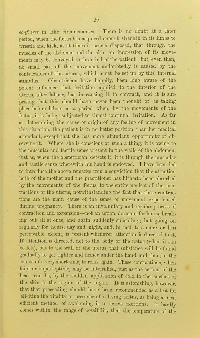 confreres in like circumstances. There is no doubt at a later period, when the foetus has acquired enough strength in its limbs to wrestle and kick, as at times it seems disposed, that through the muscles of the abdomen and the skin an impression of its move- ments may be conveyed to the mind of the patient; but, even then, no small part of the movement undoubtedly is caused by the contractions of the uterus, which must be set up by this internal stimulus. Obstetricians have, happdy, been long aware of the potent influence that irritation applied to the interior of the uterus, after labour, has in causing it to contract, and it is sur- prising that this should have never been thought of as taking place before labour at a period when, by the movements of the foetus, it is being subjected to almost continual irritation. As far as determining the cause or origin of any feeling of movement in this situation, the patient is in no better position than her medical attendant, except that she has more abundant opportunity of ob- serving it. Where she is conscious of such a thing, it is owing to the muscular and tactile sense present in the walls of the abdomen, just as, when the obstetrician detects it, it is through the muscular and tactile sense wherewith his hand is endowed. I have been led to introduce the above remarks from a conviction that the attention both of the mother and the practitioner has hitherto been absorbed by the movements of the foetus, to the entire neglect of the con- tractions of the uterus, notAvithstanding the fact that these contrac- tions are the main cause of the sense of movement experienced during pregnancy. There is an involuntary and regular process of contraction and expansion—not an action, dormant for hours, break- ing out all at once, and again suddenly subsiding; but going on regularly for hours, day and night, and, in fact, to a more or less perceptible extent, is present whenever attention is directed to it. If attention is directed, not to the body of the foetus (when it can be felt), but to the wall of the uterus, that substance will be found gradually to get tighter and firmer under the hand, and then, in the course of a very short time, to relax again. These contractions, when faint or imperceptible, may be intensified, just as the actions of the heart can be, by the sudden application of cold to the surface of the skin in the region of the organ. It is astonishing, however, that that proceeding should have been recommended as a test for eliciting the vitality or presence of a living foetus, as being a most efficient method of awakening it to active exertions. It hardly comes within the range of possibility that the temperature of the