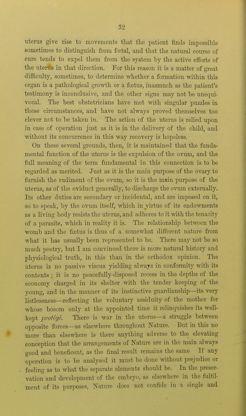 uterus give rise to movements that the patient finds impossible sometimes to distinguish from fotal, and that the natural course of cure tends to expel them from the system by the active efforts of the uterus in that direction. For this reason it is a matter of great difficulty, sometimes, to determine whether a formation within this organ is a pathological groAvth or a foetus, inasmuch as the patient's testimony is inconclusive, and the other signs may not be unequi- vocal. The best obstetricians have met with singular puzzles in these circumstances, and have not always proved themselves too clever not to be taken in. The action of the uterus is relied upon in case of operation just as it is in the delivery of the child, and without its concurrence in this way recovery is hopeless. On these several grounds, then, it is maintained that the funda- mental function of the uterus is the expulsion of the ovum, and the full meaning of the term fundamental in this connection is to be regarded as merited. Just as it is the main purpose of the ovary to furnish the rudiment of the ovum, so it is the main purpose of the uterus, as of the oviduct generally, to discharge the ovum externally. Its other duties are secondary or incidental, and are imposed on it, so to speak, by the ovum itself, which in virtue of its endowments as a living body resists the uterus, and adheres to it with the tenacity of a parasite, which in reality it is. The relationship between the womb and the foetus is thus of a somewhat different nature from what it has usually been represented to be. There maj'- not be so much poetry, but I am convinced there is more natural history and physiological truth, in this than in the orthodox opinion. The uterus is no passive viscus yielding always in conformity with its contents ; it is no peacefully-disposed recess in the depths of the economy charged in its shelter with the tender keeping of the young, and in the manner of its instinctive guardianship—its very listlessness—reflecting the voluntary assiduity of the mother for whose bosom only at the appointed time it relinquishes its well- kept protege. There is war in the uterus—a struggle between opposite forces—as elsewhere throughout Nature. But in this no more than elsewhere is there anything adverse to the elevating conception that the arrangements of Nature are in the main always good and beneficent, as the final result remains the same If any operation is to be analysed it must be done without prejudice or feeling as to what the separate elements should be. In the preser- vation and development of the embryo, as elsewhere in the fulfil- ment of its purposes, Nature does not confide in a single and