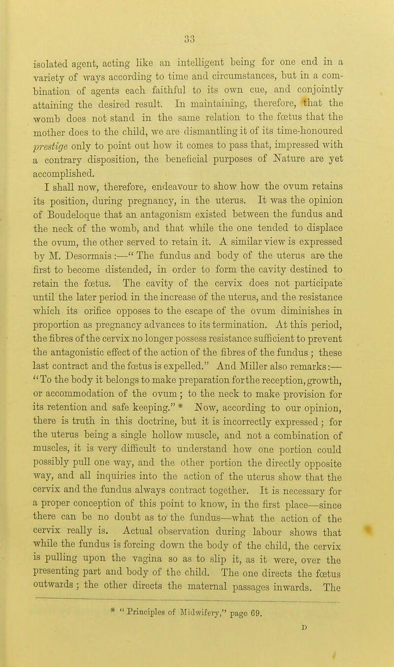 isolated agent, acting like an intelligent being for one end in a variety of ways according to time and circumstances, but in a com- bination of agents each faithful to its own cue, and conjointly attaming tlie desired result. In maintaining, therefore, that the womb does not stand in the same relation to the foetus that the mother does to the cliild, we are dismantling it of its time-honoured prestige only to point out how it comes to pass that, impressed with a contrary disposition, the beneficial purposes of E'ature are yet accomplished. I shall now, therefore, endeavour to show how the ovum retains its position, during pregnancy, in the uterus. It was the opinion of Boudeloque that an antagonism existed between the fundus and the neck of the womb, and that while the one tended to displace the ovum, the other served to retain it. A similar view is expressed by M. Desormais :— The fundus and body of the uterus are the first to become distended, in order to form the cavity destined to retain the foetus. The cavity of the cervix does not participate imtil the later period in the increase of the uterus, and the resistance which its orifice opposes to the escape of the ovum diminishes in proportion as pregnancy advances to its termination. At this period, the fibres of the cervix no longer possess resistance sufficient to prevent the antagonistic effect of the action of the fibres of the fundus; these last contract and the foetus is expelled. And Miller also remarks:— To the body it belongs to make preparation for the reception, growth, or accommodation of the ovum; to the neck to make provision for its retention and safe keeping. * !Now, according to our opinion, there is truth in this doctrine, but it is incorrectly expressed; for the uterus being a single hollow muscle, and not a combination of muscles, it is very difficult to understand how one portion could possibly pull one way, and the other portion the directly opposite way, and all inquiries into the action of the uterus show that the cervix and the fundus always contract together. It is necessary for a proper conception of this point to know, in the first place—since there can be no doubt as to' the fundus—what the action of the cervix really is. Actual observation during labour shows that while the fundus is forcing down the body of the child, the cervix is pulling upon the vagina so as to slip it, as it were, over the presenting part and body of the child. The one directs the foetus outwards; the other directs the maternal passages inwards. The *  Principles of Midwifery, page 69.