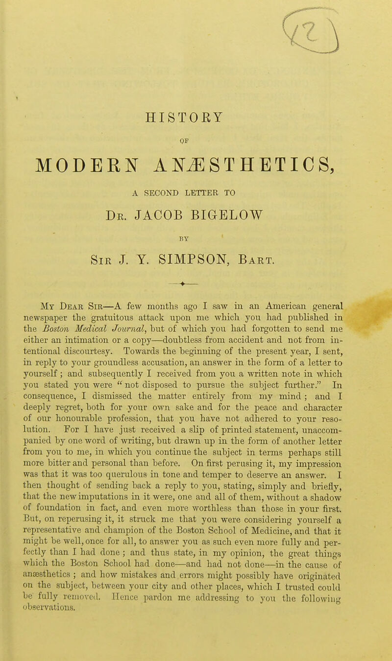 HISTORY OF MODERN ANiESTHETICS, A SECOND LETTER TO Dr. JACOB BIOELOW BY Sir J. Y. SIMPSON, Bart. —♦— My Dear Sir—A few months ago I saw m an American general newspaper the gratuitous attack upon me which you had published in the Boston Medical Journal, but of which you had forgotten to send me either an intimation or a copy—doubtless from accident and not from in- tentional discourtesy. Towards the beginning of the present year, I sent, in reply to your groundless accusation, an answer in the form of a letter to yourself; and subsequently I received from you a written note in which you stated you were  not disposed to pursue the subject further. In consequence, I dismissed the matter entirely from my mind ; and I deeply regret, both for your own sake and for the peace and character of our honourable profession, that you have not adhered to yovir reso- lution. For I have just received a slip of printed statement, unaccom- panied by one word of writing, but drawn up in the form of another letter from you to me, in which you continue the subject in terms perhaps still more bitter and personal than before. On first perusing it, my impression was that it was too querulous in tone and temper to deserve an answer. I then thought of sending back a reply to you, stating, simply and briefly, that the new imputations in it were, one and all of them, without a shadow of foundation in fact, and even more worthless than those in your first. But, on reperusing it, it strack me that you were considering yourself a representative and champion of the Boston School of Medicine, and that it might be weU, once for all, to answer you as such even more fully and per- fectly than I had done ; and thus state, in my opinion, the great things which the Boston Scliool had done—and had not done—in the cause of anaesthetics ; and how mistakes and errors might possibly have originated on the subject, between your city and other places, which I trusted could be fully removed. Hence pardon me addressing to you the following observations.