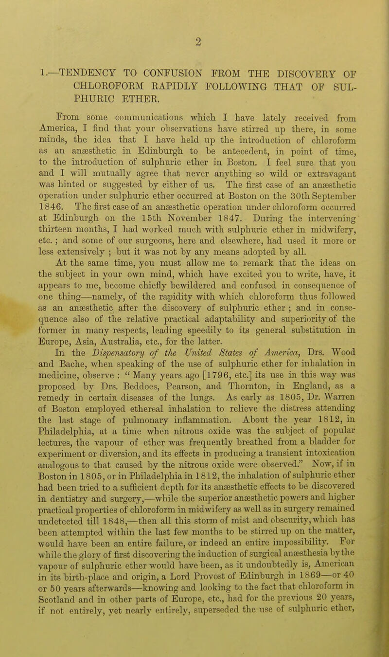 1.—TENDENCY TO CONFUSION FEOM THE DISCOVERY OF CHLOROFORM RAPIDLY FOLLOWING THAT OF SUL- PHURIC ETHER. From some communications whicli I have lately received from America, I find that your ohservations have stirred up there, in some minds, the idea that I have held up the introduction of chloroform as an anesthetic in Edinburgh to he antecedent, in point of time, to the introduction of sulphuric ether in Boston. I feel sure that you and I will mutually agi-ee that never anything so -wild or extravagant was hinted or suggested by either of us. The first case of an anaesthetic operation under sulphuric ether occurred at Boston on the 30th September 1846. The first case of an anaesthetic operation under chloroform occurred at Edinburgh on the 15th November 1847. During the intervening thirteen months, I had worked much with sulphuric ether in midwifery, etc.; and some of our surgeons, here and elsewhere, had used it more or less extensively ; but it was not by any means adopted by all. At the same time, you must allow me to remark that the ideas on the subject in your own mind, which have excited you to write, have, it appears to me, become chiefly bewildered and confused in consequence of one tiling—namely, of the rapidity with which chloroform thus followed as an anaesthetic after the discovery of sulphuric ether ; and in conse- quence also of the relative practical adaptability and superiority of the former in many respects, leading speedily to its general substitution in Europe, Asia, Australia, etc., for the latter. In the Dispensatory of the United States of America, Drs. Wood and Bache, when speaking of the use of sulphuric ether for inhalation in medicine, observe :  Many years ago [1796, etc.J its use in this way was proposed by Drs. Beddoes, Pearson, and Thornton, in England, as a remedy in certain diseases of the lungs. As early as 1805, Dr. Warren of Boston employed ethereal inhalation to relieve the distress attending the last stage of pulmonary inflammation. About the year 1812, in Philadelphia, at a time when nitrous oxide was the subject of popular lectures, the vapour of ether was frequently breathed from a bladder for experiment or diversion, and its effects in producing a transient intoxication analogous to that caused by the nitrous oxide were observed. Now, if in Boston in 1805, or in Philadelphia in 1812, the inhalation of sulphuric ether had been tried to a sufficient depth for its anaesthetic effects to be discovered in dentistry and surgery,—while the superior anaesthetic powers and higher practical properties of chloroform in midwifery as weU as in surgery remained undetected till 1848,—then all this storm of mist and obscurity, which has been attempted within the last few months to be stirred up on the matter, would have been an entire failure, or indeed an entire impossibility. For while the glory of first discovering the induction of surgical anaesthesia by the vapour of sulphuric ether woiild have been, as it undoubtedly is, American in its birth-place and origin, a Lord Provost of Edinburgh in 1869—or 40 or 50 years afterwards—knowing and looking to the fact that chloroform in Scotland and in other parts of Europe, etc., had for the previous 20 years, if not entirely, yet nearly entirely, superseded the use of sulphuric ether,