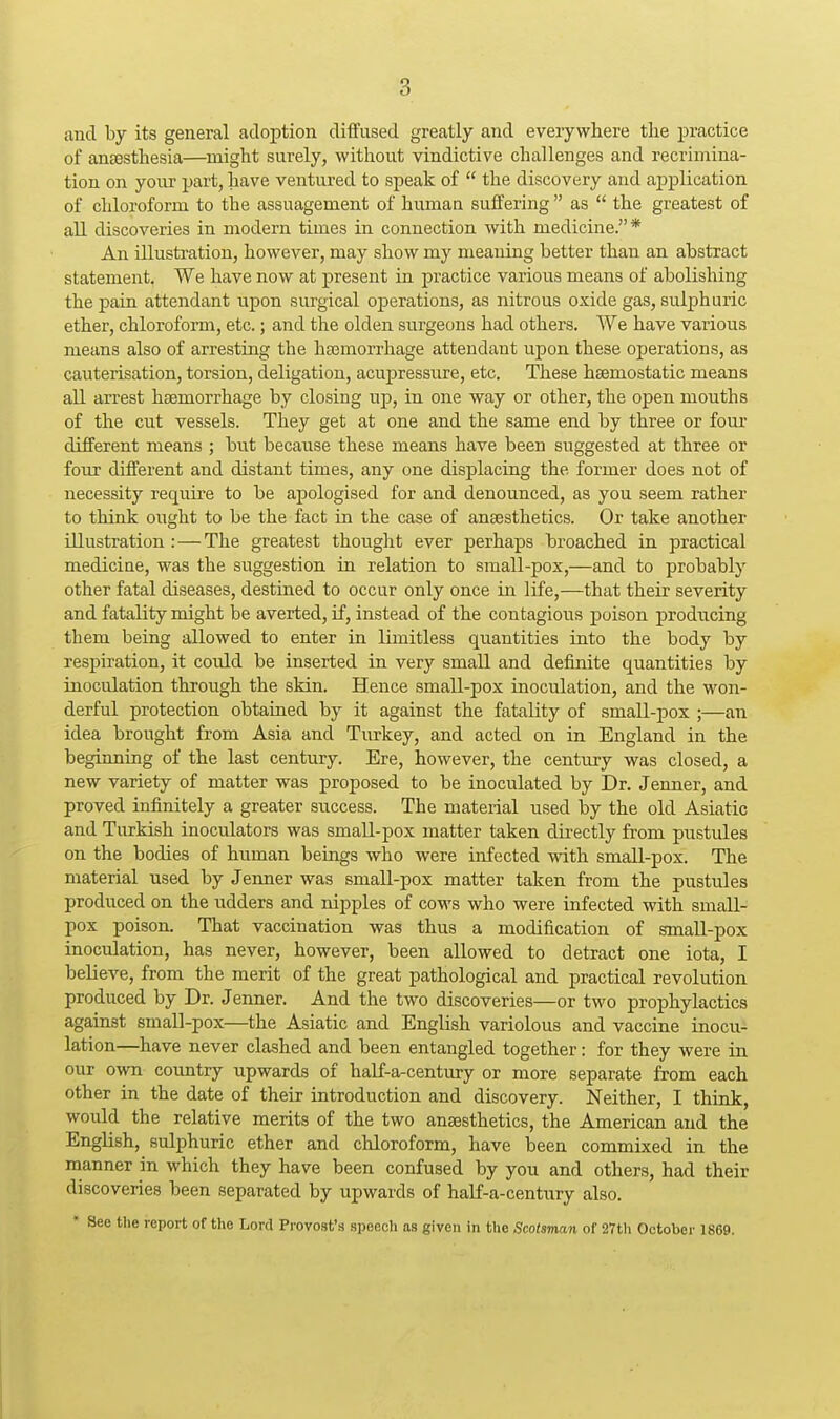 and by its general adoption diffused greatly and everywhere tlie practice of anaesthesia—might surely, without vindictive challenges and recrimina- tion on your part, have ventured to speak of  the discovery and application of chloroform to the assuagement of human suffering  as  the greatest of all discoveries in modern times in connection with medicine.* An illustration, however, may show my meaning better than an abstract statement. We have now at present in practice various means of abolishing the pain attendant npon surgical operations, as nitrous oxide gas, sulphuric ether, chloroform, etc.; and the olden surgeons had others. We have various means also of arresting the haemorrhage attendant upon these operations, as cauterisation, torsion, deligation, acupressure, etc. These haemostatic means all arrest haemorrhage by closing up, in one way or other, the open mouths of the cut vessels. They get at one and the same end by three or four different means ; but because these means have been suggested at three or four different and distant times, any one displacing the former does not of necessity require to be apologised for and denounced, as you seem rather to think ought to be the fact in the case of anaesthetics. Or take another illustration :—The greatest thought ever perhaps broached in practical mediciue, was the suggestion in relation to small-pox,—and to probably other fatal diseases, destined to occur only once in life,—that their severity and fatality might be averted, if, instead of the contagious poison j)roducing them being allowed to enter in limitless quantities into the body by respiration, it could be inserted in very small and definite quantities by inoculation through the skin. Hence small-pox inoculation, and the won- derful protection obtained by it against the fatality of small-pox ;—an idea brought from Asia and Turkey, and acted on in England in the beginning of the last century. Ere, however, the century was closed, a new variety of matter was proposed to be inoculated by Dr. Jenner, and proved infinitely a greater success. The material used by the old Asiatic and Turkish inoculators was smaU-pox matter taken directly from pustules on the bodies of human beings who were infected with small-pox. The material used by Jenner was small-pox matter taken from the pustules produced on the udders and nipples of cows who were infected with small- pox poison. That vaccination was thus a modification of small-pox inoculation, has never, however, been allowed to detract one iota, I believe, from the merit of the great pathological and practical revolution produced by Dr. Jenner. And the two discoveries—or two prophylactics against small-pox—the Asiatic and English variolous and vaccine inocu- lation—have never clashed and been entangled together: for they were ia. our own coimtry upwards of haLf-a-century or more separate from each other in the date of their introduction and discovery. Neither, I think, would the relative merits of the two anaesthetics, the American and the English, sulphuric ether and chloroform, have been commixed in the manner in which they have been confused by you and others, had their discoveries been separated by upwards of half-a-century also. * See the report of the Lord Provost'a speech as given in the Scotsman of 27th October 1869.