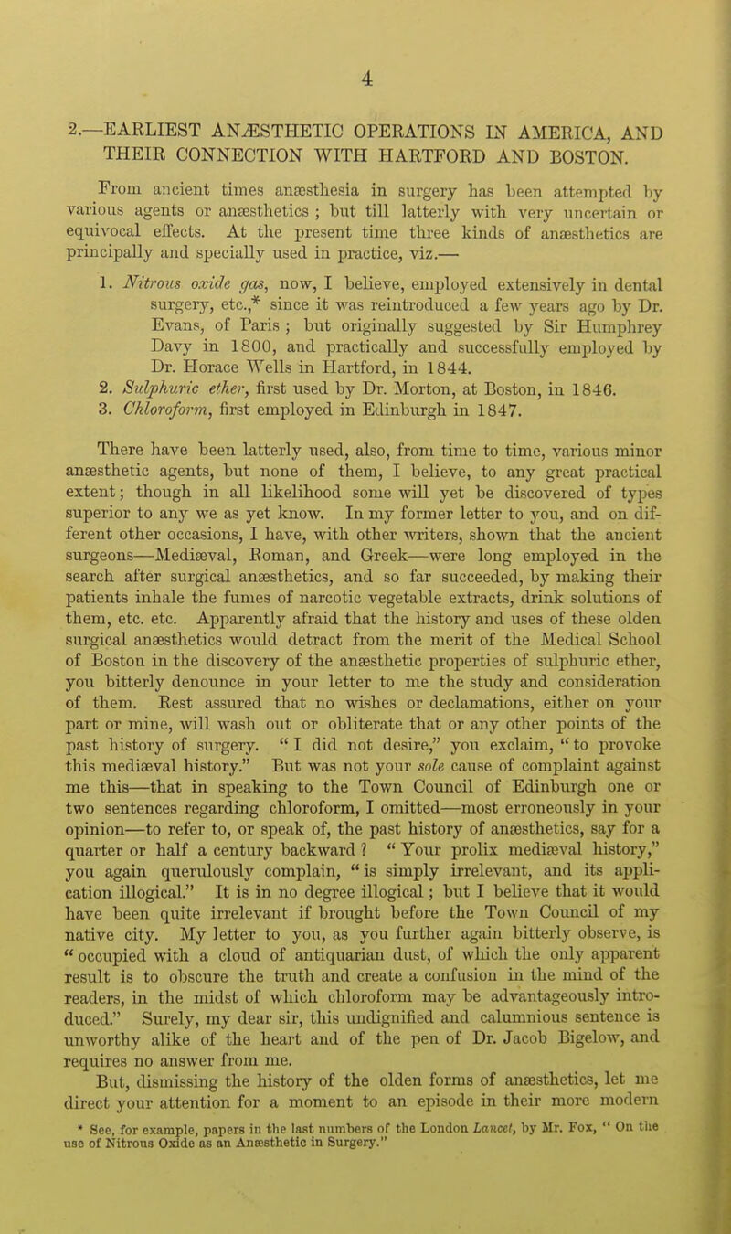 2.—EAELIEST ANAESTHETIC OPERATIONS IN AMERICA, AND THEIR CONNECTION WITH HARTFORD AND BOSTON. From ancient times ansestliesia in surgery has been attempted by various agents or ansesthetics ; but till latterly with very uncertain or equivocal effects. At the present time three kinds of ansesthetics are principally and specially used in practice, viz.— 1. Nitrous oxide gas, now, I believe, employed extensively in dental surgery, etc.,* since it was reintroduced a few years ago by Dr. Evans, of Paris ; but originally suggested by Sir Humphrey Davy in 1800, and practically and successfully employed by Dr. Horace Wells in Hartford, in 1844. 2. Sulphuric ether, first used by Dr. Morton, at Boston, in 1846. 3. Chloroform, first employed in Edinburgh in 1847. There have been latterly used, also, from time to time, various minor anaesthetic agents, but none of them, I believe, to any great practical extent; though in all likelihood some wiU yet be discovered of tyj^es superior to any we as yet know. In my former letter to you, and on dif- ferent other occasions, I have, with other writers, shown that the ancient surgeons—Mediaeval, Roman, and Greek—were long employed in the search after surgical ansesthetics, and so far succeeded, by making their patients inhale the fumes of narcotic vegetable extracts, drink solutions of them, etc. etc. Apparently afraid that the history and uses of these olden surgical ansesthetics would detract from the merit of the Medical School of Boston in the discovery of the anaesthetic properties of sulphuric ether, you bitterly denounce in yoiir letter to me the study and consideration of them. Rest assured that no wishes or declamations, either on your part or mine, will wash out or obliterate that or any other points of the past history of surgery.  I did not desire, you exclaim,  to provoke this mediaeval history. But was not your sole cause of complaint against me this—that in speaking to the Town Council of Edinburgh one or two sentences regarding chloroform, I omitted—most erroneously in your opinion—to refer to, or speak of, the past history of anaesthetics, say for a quarter or half a century backward ?  Your prolix mediaeval history, you again querulously complain,  is simply irrelevant, and its ajjpli- cation illogical. It is in no degree illogical; but I believe that it would have been quite irrelevant if brought before the Town Council of my native city. My letter to you, as you further again bitterly observe, is  occupied with a cloud of antiquarian dust, of which the only apparent result is to obscure the truth and create a confusion in the mind of the readers, in the midst of which chloroform may be advantageously intro- duced. Surely, my dear sir, this imdignified and calumnious sentence is unworthy alike of the heart and of the pen of Dr. Jacob Bigelow, and requires no answer from me. But, dismissing the history of the olden forms of anaesthetics, let me direct your attention for a moment to an episode in their more modern * See, for example, papers in the last numbers of the London Lancet, by Mr. Fox,  On the use of Nitrous Oxide as an Ansesthetio in Surgery.