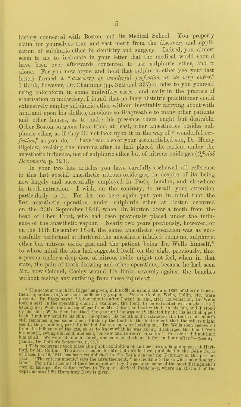 history connected witli Boston and its Medical School. You properly claim for yourselves true and vast merit from the discovery and appli- cation of sulphuric ether in dentistry and surgery. Indeed, you almost seem to me to insinuate in your letter that the medical world should have been ever afterwards contented to use sulphuric ether, and it alone. For you now argue and hold that sulphuric ether (see your last letter) formed a discovery of wonderful perfection at its very outset I think, however, Dr. Channing (pp. 322 and 337) alludes to you yourself using chloroform in some midwifery cases ; and early in the practice of etherisation in midwifery, I found that no busy obstetric practitioner could extensively employ sulphuric ether without inevitably carrying about with him, and upon his clothes, an odour so disagreeable to many other patients and other houses, as to make his presence there ought but desirable. Other Boston surgeons have tried, at least, other anaesthetics besides sul- phuric ether, as if they did not look upon it in the way of  wonderful per- fection^' as you do. I have read also of your accomplished son. Dr. Henry Bigelow, excising the mamma after he had placed the patient rmder the anaesthetic influence, not of sulphuric ether but of nitrous oxide gas {Official Documents, p. 323). In your two late articles you have carefully eschewed all reference to this last special anaesthetic nitrous oxide gas, in despite of its being now largely and successfully employed in Paris, London, and elsewhere in tooth-extraction. I wish, on the contrary, to recall your attention particularly to it. For let me here again put you in mind that the first anaesthetic operation under sulphuric ether at Boston occurred on the 20th September 1846, when Dr. Morton drew a tooth from the head of Eben Frost, who had been previously placed under the influ- ence of the anaesthetic vapour. Nearly two years previously, however, or on the 11th December 1844, the same anaesthetic operation was as suc- cessfiilly performed at Hartford, the anaesthetic inhaled being not sulphiiric ether but nitrous oxide gas, and the patient being Dr. Wells himself,* to whose mind the idea had suggested itself on the night previously, that a person under a deep dose of nitrous oxide might not feel, when in that state, the pain of tooth-drawing and other operations, because he had seen Mr., now Colonel, Cooley wound his limbs severely against the benches without feeling any suffering from these injuries.t * The account which Dr. Eiggs has given, in his ofiScial examination in 1852, of this first anes- thetic operation in .Ainerica is sufficiently graphic. Messrs. Cooley, Wells, Collin, etc., were present. Dr. Riggs says : A few minutes after I went in, and, after conversation. Dr. Wells took a seat in the operating chair; I examined the tooth to be extracted with a glass, as I usually do ; Wells took a bag of gas from Mr. Colton, and sat with it in his lap, and I stood by his side; Wells then breathed the gas until he was muc/i affected by it; his head chopped back, I put my hand to his chin; he opened his mouth and I extracted the tooth ; his mouth still remained open some time ; I held up the tooth in the instrument, that tlie others might see it; they standing, partially behind the screen, were looking on. Dr. Wells soon recovered from the influence of the gas, so as to know what he was about, discharged the blood from his mouth, swung his hand, and said, ' A new era in tooth-pullino.' He said it did not hurt him at all. We were aU much elated, and conversed about it for an hour after.—(See Ap- pendix, Dr. Colton's Statements, p. 95.) t This occurrence took place at a public exhibition of, and lecture on, laughing gas, at Hart- ford, by Mr. Colton. The advertisement for Mr. Colton's lecture, published in the Daily Times of December 10, 1844, has been republished in the Daily Journal for February of the present year.^^  The entertainment, says the advertisement,  is scientiflc to those who make it scien- tific. For a full account of the effects produced by the gas upon some of the most distinguished men in Europe, Mr. Colton refers to Hooper's Medical Dictionary, where an abstract of the experiments of Sir Humphrey Davy is given.