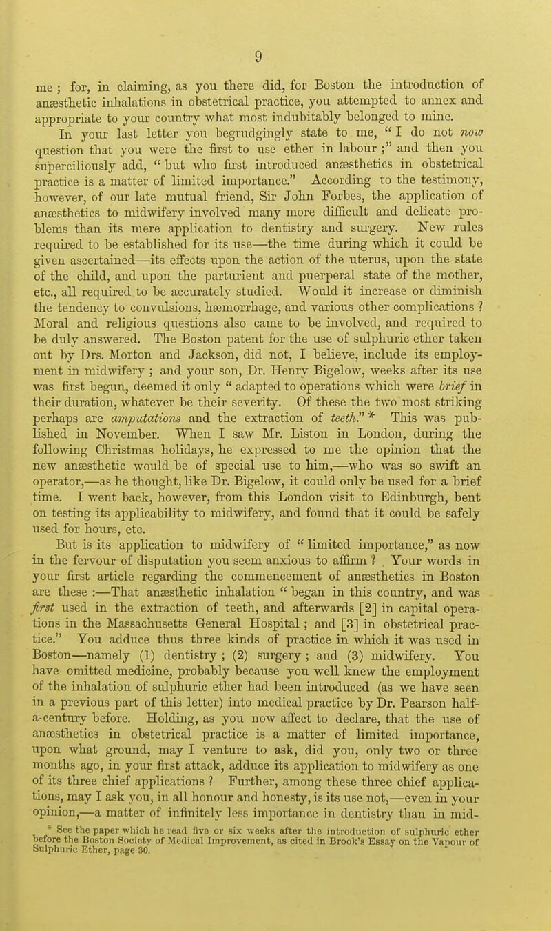 me ; for, in claiming, as you there did, for Boston the introduction of ansestlietic inhalations in obstetrical practice, you attempted to annex and appropriate to your country what most indubitably belonged to mine. In your last letter you begrudgingly state to me,  I do not now question that you were the first to use ether in labour ; and then you superciliously add,  but who first introduced anaesthetics in obstetrical practice is a matter of limited importance. According to the testimony, however, of our late mutual friend, Sir John Forbes, the application of anaesthetics to midwifery involved many more difficult and delicate pro- blems than its mere application to dentistry and surgery. New rules required to be established for its use—the time during which it could be given ascertained—its effects upon the action of the uterus, upon the state of the child, and upon the parturient and puerperal state of the mother, etc., all required to be accurately studied. Would it increase or diminish the tendency to convulsions, haemorrhage, and various other complications ? Moral and religious questions also came to be involved, and reqidred to be duly answered. The Boston patent for the nse of sidphuric ether taken out by Drs. Morton and Jackson, did not, I believe, include its employ- ment in midwifery ; and your son. Dr. Henry Bigelow, weeks after its use was first begun, deemed it only  adapted to operations which were brief in their diuation, whatever be their severity. Of these the two most striking perhaps are amputations and the extraction of teethP * Tliis was pub- lished in November. When I saw Mr. Liston in London, during the following Christmas holidays, he expressed to me the opinion that the new anaesthetic would be of special use to him,—who was so swift an operator,—as he thought, like Dr. Bigelow, it could only be used for a brief time. I went back, however, from this London visit to Edinburgh, bent on testing its applicability to midwifery, and foimd that it could be safely used for hours, etc. But is its application to midwifery of  limited importance, as now in the fervour of disputation you seem anxious to affirm 1 . Your words in your first article regarding the commencement of anaesthetics in Boston are these :—That anaesthetic inhalation  began in this country, and was first used in the extraction of teeth, and afterwards [2] in capital opera- tions in the Massachusetts General Hospital; and [3] in obstetrical prac- tice. You adduce thus three kinds of practice in which it was used in Boston—namely (1) dentistry ; (2) surgery ; and (3) midwifery. You have omitted medicine, probably because you well knew the employment of the inhalation of sulphuric ether had been introduced (as we have seen in a previous part of this letter) into medical practice by Dr. Pearson half- a-century before. Holding, as you now afl^ect to declare, that the use of anaesthetics in obstetrical practice is a matter of limited importance, upon what ground, may I venture to ask, did you, only two or three months ago, in your first attack, adduce its aj)plication to midwifery as one of its three chief applications ? Further, among these three chief ajoplica- tions, may I ask you, in all honour and honesty, is its use not,—even in your opinion,—a matter of infinitely less importance in dentistry than in mid- * See the paper which he read flvo or six weeks after tlie introduction of sulphuric ether before the Boston Society of Medical Improvement, as cited in Brook's Essay on the Vapour of Sulphuric Ether, page 30.