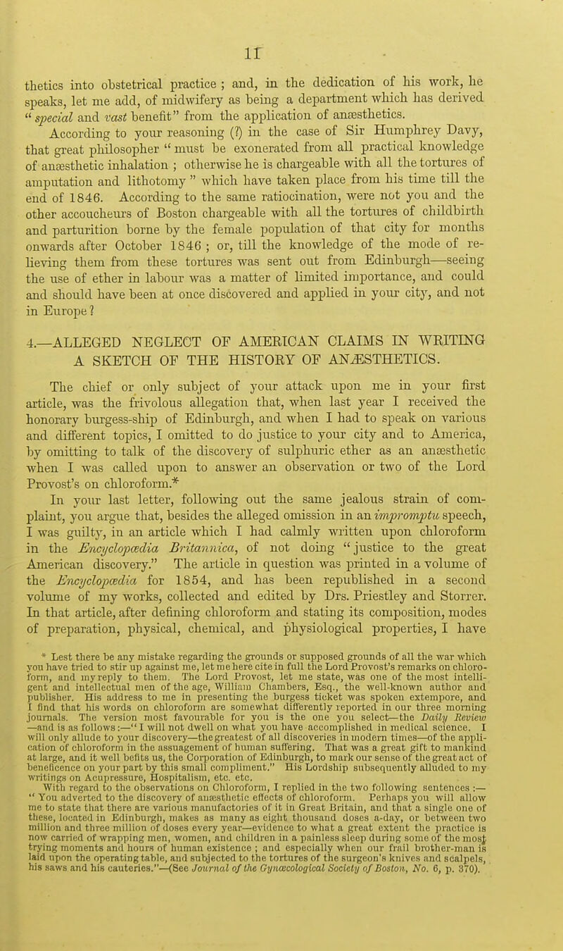 ir tlietics into obstetrical practice ; and, in the dedication of Ids work, he speaks, let me add, of midwifery as being a department which has derived  special and vast benefit from the application of anaesthetics. According to your reasoning (?) in the case of Sir Humphrey Davy, that great philosopher  must be exonerated from all practical Imowledge of ansesthetic inhalation ; otherwise he is chargeable with all the tortures of amputation and lithotomy  which have taken place from his time till the end of 1846. According to the same ratiocination, were not you and the other accoucheurs of Boston chargeable with all the tortvu-es of childbirth and parturition borne by the female popidation of that city for months onwards after October 1846 ; or, till the knowledge of the mode of re- heving them from these tortures was sent out from Edinburgh—seeing the use of ether in labour was a matter of limited importance, and could and should have been at once discovered and applied in your city, and not in Etirope? 4.—ALLEGED NEGLECT OF AMERICAN CLAIMS IN WRITING A SKETCH OF THE HISTORY OF ANESTHETICS. The chief or only subject of your attack upon me in your first article, was the frivolous allegation that, when last year I received the honorary burgess-ship of Edinburgh, and when I had to speak on various and different topics, I omitted to do justice to your city and to America, by omitting to talk of the discovery of sulphuric ether as an antesthetic when I was called upon to answer an observation or two of the Lord Provost's on chloroform.* In your last letter, following o^xt the same jealous strain of com- plaint, you argue that, besides the alleged omission in an impromptu, speech, I was guUty, in an article which I had calmly written upon chloroform in the Encyclopcedia Britannica, of not doing  justice to the great American discovery. The article in question was printed in a volume of the E7icyclop)€edia for 1854, and has been republished in a second volume of my works, collected and edited by Drs. Priestley and Storrer. In that article, after defining chloroform and stating its composition, modes of preparation, physical, chemical, and physiological properties, I have * Lest there be any mistake regarding the grounds or supposed grounds of all the war which you have tried to stir up against me, let me here cite in full the Lord Provost's remarks on chloro- form, and my reply to them. The Lord Provost, let me state, was one of the most intelli- gent and intellectual men of the age, William Chambers, Esq., the well-known author and publisher. His address to me in presenting the burgess ticket was spoken extempore, and I find that his words on chloroform are somewhat difl'erently reported in our three morning journals. The version most favourable for you is the one you select—the Daily Review —and is as follows:— I will not dwell on what you have accomplished in medical science. I will only allude to your discovery—thegreatest of all discoveries in modem times—of the appli- cation of chloroform in the assuagement of human suffering. That was a great gift to mankind at large, and it well bellts us, the Corporation of Edinburgh, to mark our sense of the great act of beneficence on your part by this small compliment. His Lordship subsequently alluded to my writings on Acupressure, Hospitalism, etc. etc. With regard to the observations on Chloroform, I replied in the two following sentences :—  You adverted to the discovery of ana:stlietic effects of chloroform. Perhaps you will allow me to state that there are various manufactories of it in Great Britain, and that a single one of these, located in Edinburgh, makes as many as eight thousand doses a-day, or between two million and three million of doses every year—evidence to what a great extent the practice is now carried of wrapping men, women, and children in a painless sleep during some of the mosj trying moments and hours of human existence ; and especially when our frail brother-man is laid upon the operating table, and subjected to the tortures of the surgeon's knives and scalpels, his saws and his cauteries.--(See Journal of the Gynmcological Society of Boston, No. 6, p. 370).