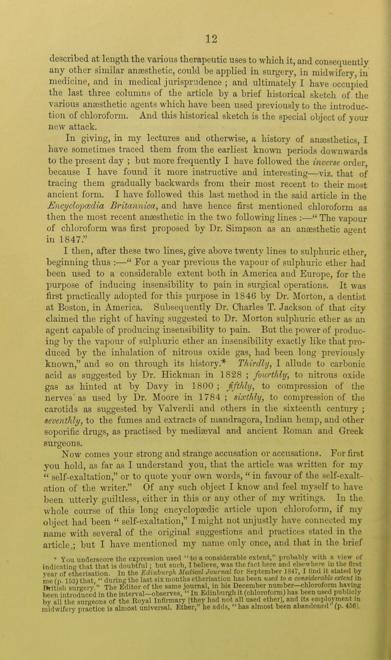 described at length the various therapeutic uses to which it, and consequently any other similar ansesthetic, could be applied in surgery, in midwifery, in medicine, and in medical j urisprudence ; and ultimately I have occupied the last three columns of the article by a brief historical sketch of the various ana3sthetic agents which have been used previously to the introduc- tion of chloroform. And this historical sketch is the special object of your new attack. In giving, in my lectures and otherwise, a history of ana3sthetics, I have sometimes traced them from the earliest kno^vn periods downwards to the present day ; but more frequently I have followed the inverse order, because I have found' it more instructive and interesting—viz. that of tracing them gradually backwards from their most recent to tlieir most ancient form. I have followed this last method in the said article in the Encyclopoedia Britannica, and have hence first mentioned chloroform as then the most recent ansesthetic in the two following lines :— The vapour of chloroform was first proposed by Dr. Simpson as an ansesthetic a^ent in 1847. I then, after these two lines, give above twenty lines to sulphuric ether, beginning thus :— For a year previous the vapour of sulphuric ether had been used to a considerable extent both in America and Europe, for the purpose of inducing insensibility to pain in surgical operations. It was first practically adopted for this purpose in 1846 by Dr. Morton, a dentist at Boston, in America. Subsequently Dr. Charles T. Jackson of that city claimed the right of having suggested to Dr. Morton sulphuric ether as an agent capable of producing insensibility to pain. But the power of produc- ing by the vapour of sulphuric ether an insensibility exactly like that pro- duced by the inhalation of nitrous oxide gas, had been long previously known, and so on through its liistory.* Thirdly, I allude to carbonic acid as suggested by Dr. Hickman in 1S28 ; fourthly; to nitrous oxide gas as hinted at by Davy in 1800 ; fifthly, to compression of the nerves'as used by Dr. Moore in 1784 ; sixthly, to compression of the carotids as suggested by Valverdi and others in the sixteenth century ; seventhly, to the fumes and extracts of mandragora, Indian hemp, and other soporific drugs, as practised by mediaeval and ancient Roman and Greek ^eons. Now comes your strong and strange accusation or accusations. For first you hold, as far as I understand you, that the article was written for my  self-exaltation, or to quote your own words,  in favom- of the self-exalt- ation of the writer. Of any such object I know and feel myself to have been utterly guiltless, either in this or any other of my writings. In the whole course of this long encyclopsedic article upon chloroform, if my object had been  self-exaltation, I might not unjustly have connected my name with several of the original suggestions and practices stated in the article.; but I have mentioned my name only once, and that in the brief * You underscore the expression used to a considerable extent, probably with a \ ie\v of indicating tliat that is doubtful; but such, I believe, was the fact here and elsewhere in the first year of etherisation. In the Edinburgh Medical Journal for September IS47, I lind it stated by me (p 153) that  during the last six months etherisation has been used to a considerable extent in Bi itish sureerv  The Editor of the same journal, in his December number—chloroform ha\'ing been introduced in the interval—observes,  In Edinburgh it (chloroform) has been used publicly by all the surgeons of the Royal Infirmary [they had not all used ether], and its employment in midwifeiy practice is almost universal. Ether, he adds, has almost been abandoned (p. 456).
