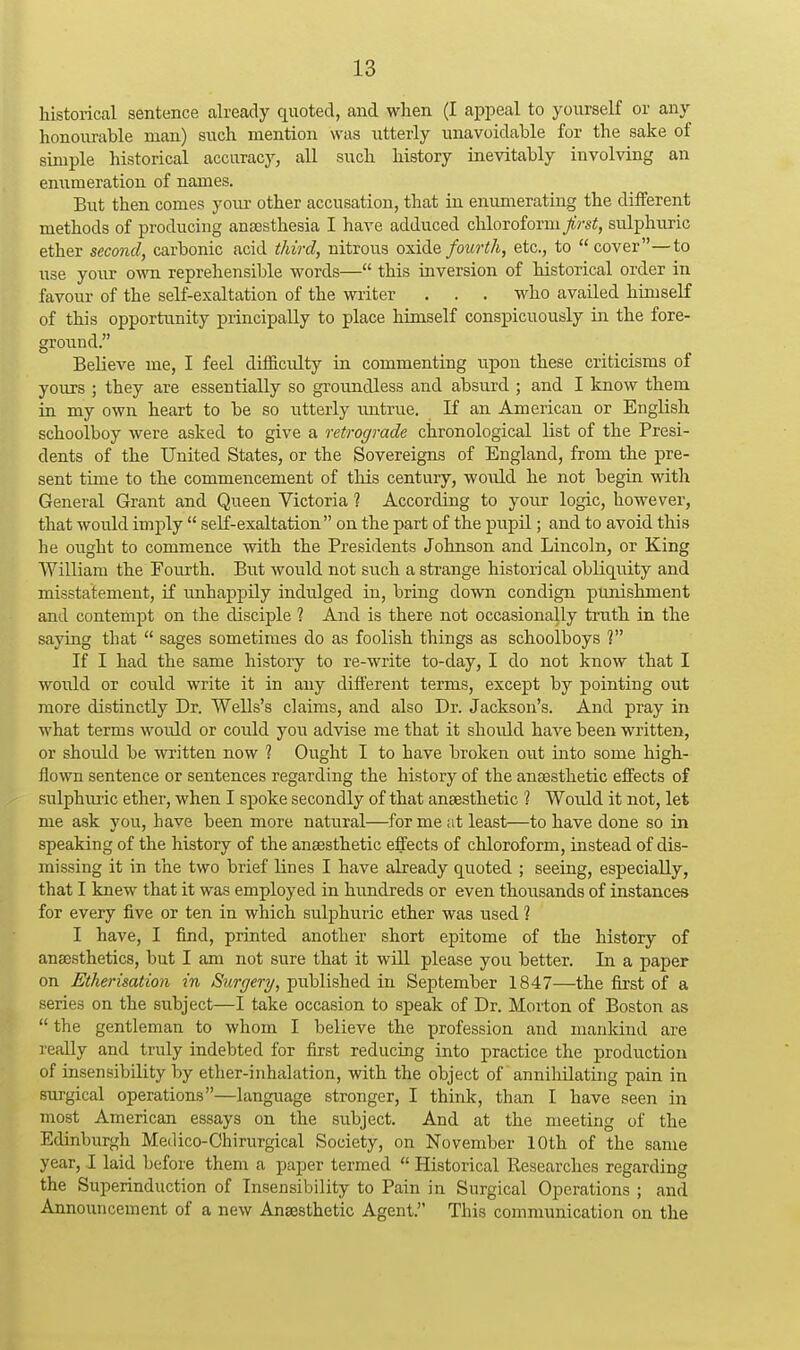 historical sentence already quoted, and when (I appeal to yourself or any honourable man) such mention was utterly unavoidable for the sake of simple historical accuracy, all such history inevitably involving an emimeration of names. But then comes youi- other accusation, that in enumerating the different methods of producing antesthesia I have adduced chloroform first, sulphuric ether second, carbonic acid third, nitrous oxide fourth, etc., to cover—to use your own reprehensible words— this inversion of historical order in favour of the self-exaltation of the writer . . . who availed himself of this opportunity principally to place himself conspicuously in the fore- ground. Believe me, I feel diflS.culty in commenting upon these criticisms of yours ; they are essentially so groundless and absurd ; and I know them in my own heart to be so utterly rmtrue. If an American or English schoolboy were asked to give a retrograde chronological list of the Presi- dents of the United States, or the Sovereigns of England, from the pre- sent time to the commencement of this century, would he not begin with General Grant and Queen Victoria ? According to your logic, however, that woiild imply  seK-exaltation on the part of the pupil; and to avoid this he ought to commence with the Presidents Johnson and Lincoln, or King William the Fourth. But would not such a strange historical obliquity and misstatement, if unhappily indulged in, bring down condign pimishment and contempt on the disciple ? And is there not occasionally truth in the saying that  sages sometimes do as foolish things as schoolboys ? If I had the same history to re-write to-day, I do not know that I would or could write it in any different terms, except by pointing out more distinctly Dr. Wells's claims, and also Dr. Jackson's. And pray in what terms would or could you advise me that it should have been written, or should be written now 1 Ought I to have broken out into some high- flown sentence or sentences regarding the history of the anaesthetic effects of sulphuric ether, when I spoke secondly of that anaesthetic 1 Would it not, let me ask you, have been more natural—for me at least—to have done so in speaking of the history of the anaesthetic effects of chloroform, instead of dis- missing it in the two brief lines I have already quoted ; seeing, especially, that I knew that it was employed in hundreds or even thousands of instances for every five or ten in which sulphuric ether was used 1 I have, I find, printed another short epitome of the history of anaesthetics, but I am not sure that it wUl please you better. In a paper on Etherisation in Surgery, published in September 1847—the first of a series on the subject—I take occasion to speak of Dr. Morton of Boston as  the gentleman to whom I believe the profession and mankind are really and truly indebted for first reducing into practice the production of insensibility by ether-inhalation, with the object of anniliilating pain in surgical operations—language stronger, I think, than I have seen in most American essays on the subject. And at the meeting of the Edinburgh Medico-Chirurgical Society, on November 10th of the same year, I laid before them a paper termed  Historical Eesearches regarding the Superinduction of Insensibility to Pain in Surgical Operations ; and Announcement of a new Anaesthetic Agent. This communication on the