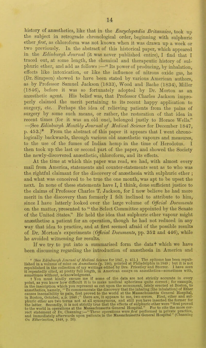 history of ansBstlietics, like that in the Encyclopcedia Britannica, took up the subject in retrograde chronological order, beginning with sulphuric ether first, as chloroform was not known when it was drawn up a week or two previously. In the abstract of this historical paper, which appeared in the Edinburcjh Journal (it was never published entire), I find that I traced out, at some length, the chemical and therapeutic history of sul- phuric ether, and add as follows :— Its power of producing, by inhalation, effects like intoxication, or like the influence of nitrous oxide gas, he (Dr. Simpson) showed to have been stated by various American authors, as by Professor Samuel Jackson (1833), Wood and Bache (1834), Miller (1846), before it was so fortunately adopted by Dr. Morton as an anesthetic agent. His belief was, that Professor Charles Jackson impro- perly claimed the merit pertaining to its recent happy application to surgery, etc. Perhaps the idea of relieving patients from the pains of surgery by some such means, or rather, the restoration of that idea in recent times (for it was an old one), belonged justly to Horace Wells. —(See Edinburgh Monthly Journal of Medical Science for December 1847, p. 453.)* From the abstract of this paper it appears that I went chrono- logically backwards, through various old ansesthetic vapours and measures, to the use of the fumes of Indian hemp in the time of Herodotus. I then took up the last or second part of the paper, and showed the Society the newly-discovered anaesthetic, chloroform, and its effects. At the time at which this paper was read, we had, with almost every mail from America, statements and counter-statements sent as to who was the rightful claimant for the discovery of anaesthesia with sulphuric ether ; and what was conceived to be true the one month, was apt to be upset the next. In none of these statements have I, I think, done sufficient justice to the claims of Professor Charles T. Jackson, for I now believe he had more merit in the discovery than formerly I felt inclined to attribute to him, since I have latterly looked over the large volume of Official Documents on the matter, presented to  the Select Committee appointed by the Senate of the United States. He held the idea that sulphuric ether vapour might anaesthetise a patient for an operation, though he had not reduced in any way that idea to practice, and at first seemed afraid of the possible results of Dr. Morton's experiments {Official Documents, pp. 352 and 446), while he avoided witnessing for results. If we try to put into a summarised form the datat which we have been discussing regarding the introduction of anaesthesia in America and * (See Edinburgh Journal of Medical Science for 1847, p. 451.) The epitome has been repub- lished in a volume of mine on Anaisthesia (p. 190), printed at Philadelphia in 1S49 : but it is not republished In the collection of my writings edited by Drs. Priestley and Storrer. I have seen it repeatedly cited, at pretty full length, in American essays on ansesthetics—sometimes with, sometimes without, acknowledgment. t You must kindly excuse me if some of the data are not strictly accurate in every point, as you know how difficult it is to make medical aphorisms quite correct; for example, in the inscription which you represent as cut upon the monument, lately erected at Boston, to anaesthetics, namely,  To commemorate the discovery that the inhaling [the inhalation) of Ether causes insensibility to pain, first proved to the world at the Massachussetts General Hospital, in Boston, October, a.d. 1846 ; there are, it appears to me, two errors. First, ether and sul- phuric ether are two terms not at all synonymous, and still you have inserted the former for the latter. Secondly, it is not strictly true that the effects of sulphuric ether were first proved to the world in operations at the Massachussetts General Hospital. For to cite the more cor- rect statement of Dr. Channing These operations were first perfonned in private practiee, and immediately afterwards upon patients in the Massachussetts General Hospital (Channing 071 Etherisation, 1848, p. 20).