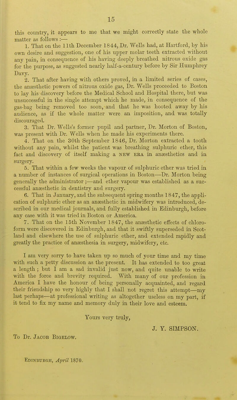 this country, it appears to me that we might correctly state the \Yhole matter as follows :— 1. That on the 11th December 1844, Dr. Wells had, at Hartford, by his own desire and suggestion, one of his upper molar teeth extracted without any pain, in consequence of his having deeply breathed nitrous oxide gas for the purpose, as suggested nearly half-a-century before by Sir Humphrey Davy. 2. That after having with others proved, in a limited series of cases, the anaesthetic powers of nitrous oxide gas. Dr. Wells proceeded to Boston to lay his discovery before the Medical School and Hospital there, but was unsuccessful in the single attempt which he made, in consequence of the gas-bag being removed too soon, and that he was hooted away by his audience, as if the whole matter were an imposition, and was totally discouraged. 3. That Dr. Wells's former pupil and partner. Dr. Morton of Boston, was present with Dr. Wells when he made his experiments there. 4. That on the 30th September 1846, Dr. Morton extracted a tooth without any pain, whilst the patient was breathing sulphuric ether, this fact and discovery of itself making a new era in anaesthetics and in surgery. 5. That within a few weeks the vapour of sulphuric ether was tried in a nimiber of instances of surgical operations in Boston—Dr. Morton being generally the administrator ;—and ether vapour was established as a suc- cessful anaesthetic in dentistry and surgery. 6. That in January, and the subsequent spring months 1847, the appli- cation of sulphuric ether as an anaesthetic in midwifery was introduced, de- scribed in our medical journals, and fully established in Edinburgh, before any case with it was tried in Boston or America. 7. That on the 15th November 1847, the anaesthetic eifects of chloro- form were discovered in Edinburgh, and that it swiftly superseded in Scot- land and elsewhere the use of sulphuric ether, and extended rapidly and greatly the practice of anaesthesia in surgery, midwifery, etc. I am very sorry to have taken up so much of your time and my time with such a petty discussion as the present. It has extended to too great a length ; but I am a sad invalid just now, and quite imable to write with the force and brevity required. With many of our profession in America I have the honour of being personally acquainted, and regard their friendship so very highly that I shall not regret this attempt—my last perhaps—at professional writing as altogether useless on my part, if it tend to fix my name and memory duly in their love and esteem. Yours very truly, J. Y. SIMPSON. To Dr. Jacob Bigelow. Edinburgh, April 1870.