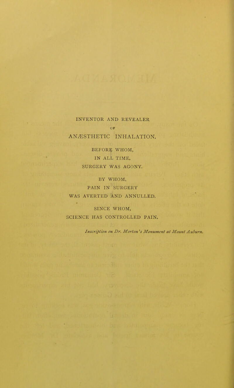 INVENTOR AND REVEALER OF ANESTHETIC INHALATION. BEFORE WHOM, IN ALL TIME, SURGERY WAS AGONY. BY WHOM, PAIN IN SURGERY WAS AVERTED AND ANNULLED. SINCE WHOM, SCIENCE HAS CONTROLLED PAIN. InscripiioH on Dr. Morton's Monument at Mount Auburn.