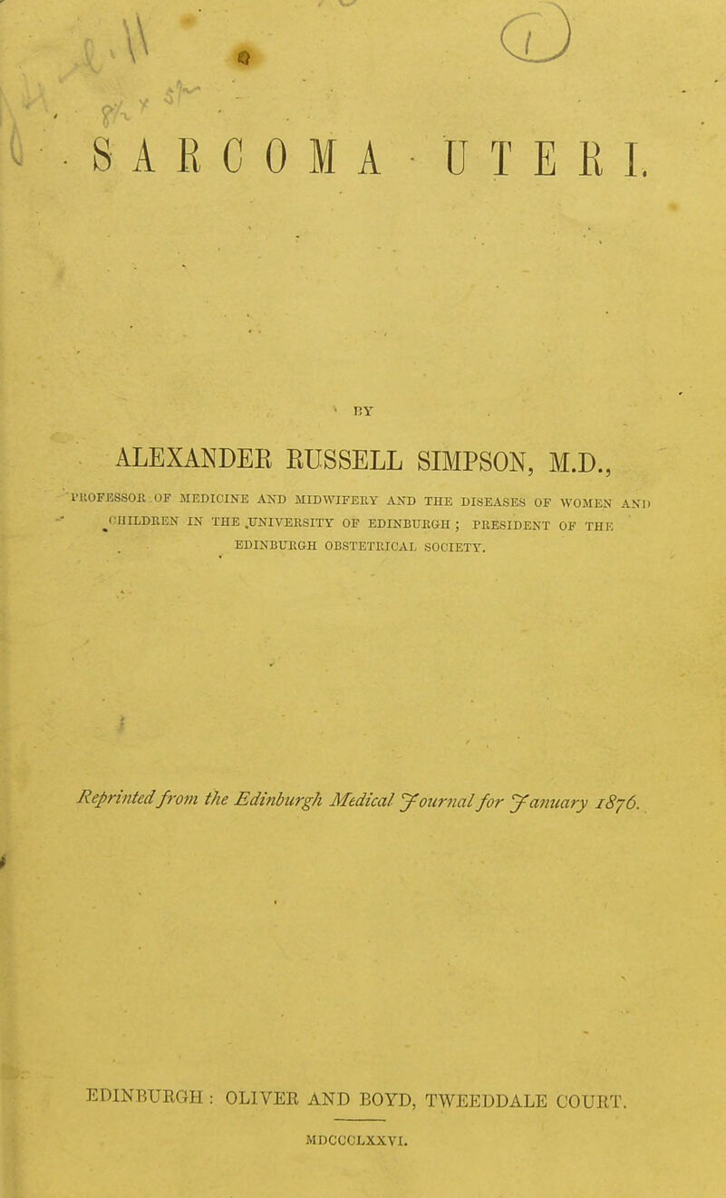 A ■ • CD SARCOMA UTERI. • RY ALEXANDEE RUSSELL SIMPSON, M.D., i'UOFESSOR OF MEDICINE AND MIDWIFERY AND THE DISEASES OF WOMEN AND ^(•IIILDEEN IN THE .TTNIVERSITY OF EDINBURGH ; PRESIDENT OF THE EDINBURGH OBSTETRICAL SOCIETY. Reprinted from the Edinburgh Medical journal for yanuary 1876. t EDINBURGH : OLIVER AND BOYD, TWEEDDALE COURT. MDCCCLXXVX.