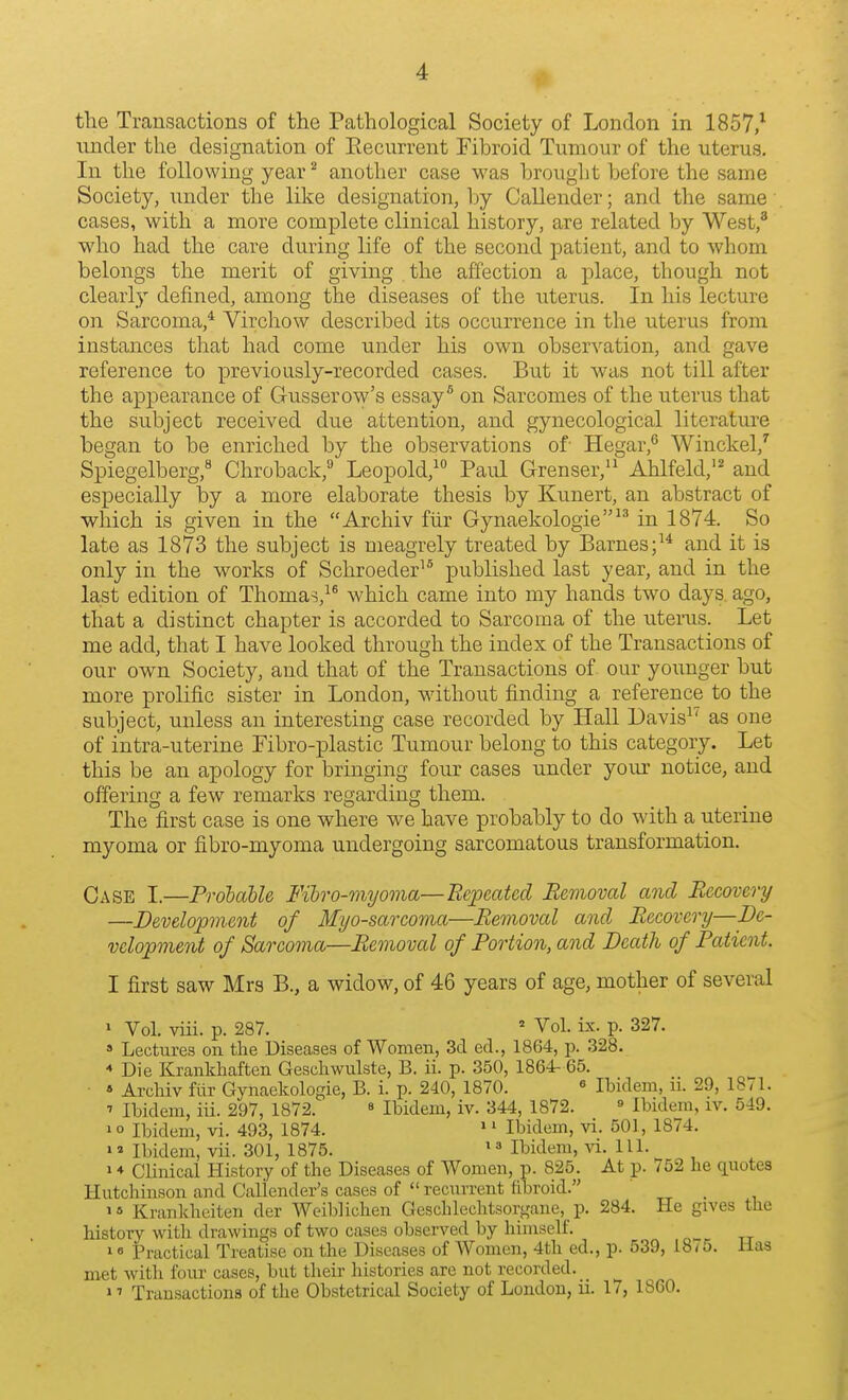 the Transactions of the Pathological Society of London in 1857/ under the designation of Eecurrent Fibroid Tumour of the uterus. In the following year^ another case was brought before the same Society, under the like designation, Ijy Callender; and the same cases, with a more complete clinical history, are related by West,* who had the care during life of the second patient, and to whom belongs the merit of giving the affection a place, though not clearly defined, among the diseases of the uterus. In his lecture on Sarcoma,* Virchow described its occurrence in the uterus from instances that had come under his own observation, and gave reference to previously-recorded cases. But it was not till after the appearance of Gusserow's essay^ on Sarcomes of the uterus that the subject received due attention, and gynecological literature began to be enriched by the observations of Hegar,^ Winckel,' Spiegelberg, Chroback,^ Leopold, Paul Grenser,'^ Ahlfeld,'^ and especially by a more elaborate thesis by Kunert, an abstract of which is given in the Archiv fiir Gynaekologie^* in 1874. So late as 1873 the subject is meagrely treated by Barnes;^* and it is only in the works of Schroeder^* published last year, and in the last edition of Thomas,^^ which came into my hands two days, ago, that a distinct chapter is accorded to Sarcoma of the uterus. Let me add, that I have looked through the index of the Transactions of our own Society, and that of the Transactions of our younger but more prolific sister in London, without finding a reference to the subject, unless an interesting case recorded by Hall Davis^^ as one of intra-uterine Pibro-plastic Tumour belong to this category. Let this be an apology for bringing four cases under your notice, and offering a few remarks regarding them. The first case is one where we have probably to do with a uterine myoma or fibro-myoma undergoing sarcomatous transformation. Case I.—Probable Fibro-myoma—Repeated Removal and Recovery —Development of Myosarcoma—Removal and Recovery—De- velopment of Sarcoma—Removal of Portion, and Death of Patient. I first saw Mrs B., a widow, of 46 years of age, mother of several > Vol. viii. p. 287. ' Vol. ix. p. 327. » Lectures on the Diseases of Women, 3cl ecL, 1864, p. 328. * Die Kranldiaften Gescliwulste, B. ii. p. 350, 1864- 65. • « Archiv fiir Gynaekologie, B. i. p. 240, 1870. « Ibidem, n. 29, 1871. ■> Ibidem, iii. 297, 1872. ^ Ibidem, iv. 344, 1872. » Ibidem, iv. 549. 1 o Ibidem, vi. 493, 1874. >' Ibidem, vi. 501, 1874. Ibidem, vii. 301, 1875. Ibidem, vi. 111. > ♦ Clinical History of the Diseases of Women, p. 825. At p. 752 he quotes Hutchinson and Caliender's cases of  recurrent fibroid. „ . »» Krankheiten der Weiblichen Geschlechtsorgane, p. 284. He gives the history with drawings of two cases observed by himself. »« Practical Treatise on the Diseases of Women, 4th ed., p. 539, 18/5. Has met with four cases, but their histories are not recorded. »' Transactions of the Obstetrical Society of London, u. 17, 1860.