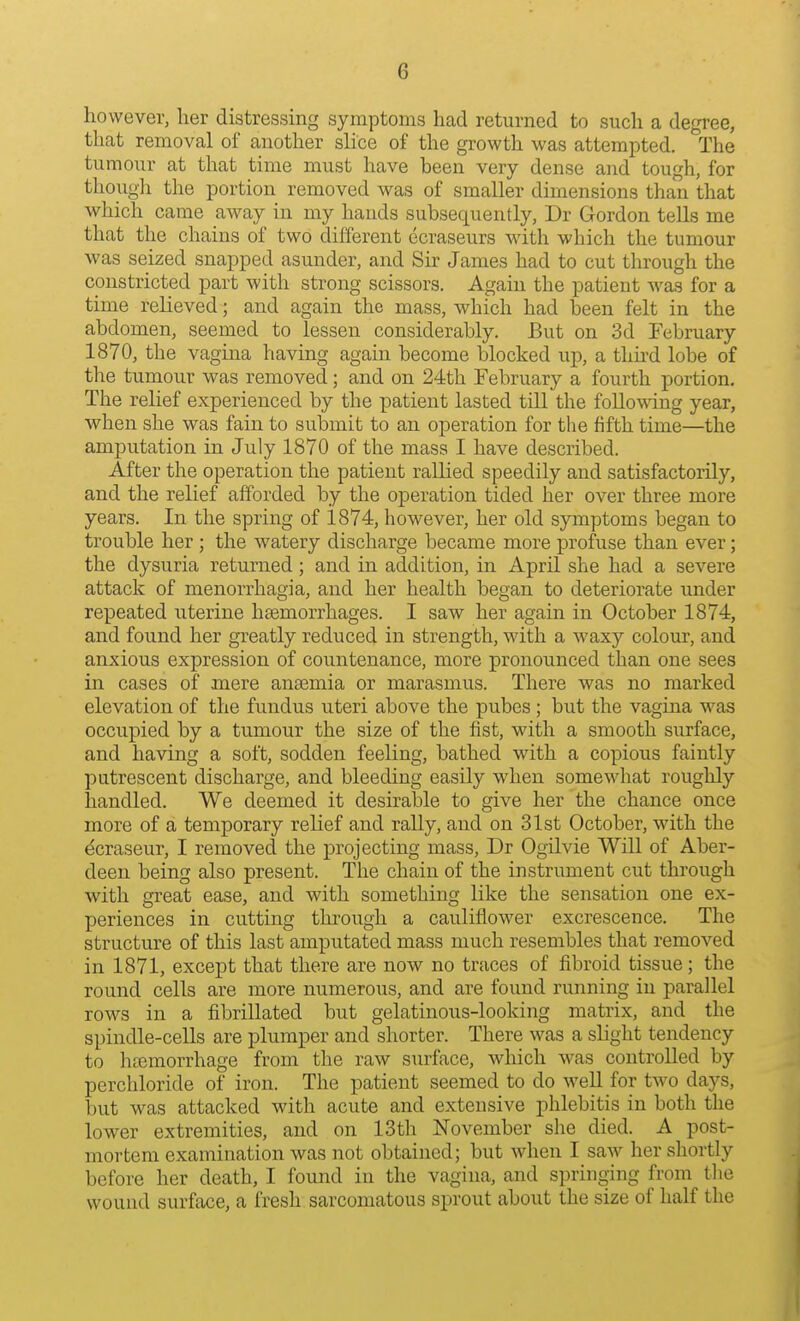 however, her distressing symptoms had returned to such a degree, that removal of another slice of the growth was attempted. The tumour at that time must have been very dense and tough, for though the portion removed was of smaller dimensions than that which came away in my hands subsequently, Dr Gordon tells me that the chains of two different ecraseurs with which the tumour was seized snapped asunder, and Sir James had to cut through the constricted part with strong scissors. Again the patient was for a time relieved; and again the mass, which had been felt in the abdomen, seemed to lessen considerably. But on 3d February 1870, the vagina having again become blocked up, a third lobe of the tumour was removed; and on 24th February a fourth portion. The relief experienced by the patient lasted till the following year, when she was fain to submit to an operation for the fifth time—the amputation in July 1870 of the mass I have described. After the operation the patient rallied speedily and satisfactorily, and the relief afforded by the operation tided her over three more years. In the spring of 1874, however, her old symptoms began to trouble her; the watery discharge became more profuse than ever; the dysuria returned; and in addition, in April she had a severe attack of monorrhagia, and her health began to deteriorate under repeated uterine haemorrhages. I saw her again in October 1874, and found her greatly reduced in strength, with a waxy colour, and anxious expression of countenance, more pronounced than one sees in cases of mere anaemia or marasmus. There was no marked elevation of the fundus uteri above the pubes; but the vagma was occupied by a tumour the size of the fist, with a smooth surface, and having a soft, sodden feeling, bathed with a copious faintly putrescent discharge, and bleeding easily when somewhat roughly handled. We deemed it desirable to give her the chance once more of a temporary relief and rally, and on 31st October, with the ^craseur, I removed the projecting mass, Dr Ogilvie Will of Aber- deen being also present. The chain of the instrument cut through with great ease, and with something like the sensation one ex- periences in cutting through a cauliflower excrescence. The structure of this last amputated mass much resembles that removed in 1871, except that there are now no traces of fibroid tissue; the round cells are more numerous, and are found running in parallel rows in a fibrillated but gelatinous-looking matrix, and the spindle-cells are plumper and shorter. There was a slight tendency to haemorrhage from the raw surface, which was controlled by perchloride of iron. The patient seemed to do well for two days, but was attacked with acute and extensive phlebitis in both the lower extremities, and on 13th November she died. A post- mortem examination was not obtained; but when I saw her shortly before her death, I found in the vagina, and springing from tlie wound surface, a fresh sarcomatous sprout about the size of half the