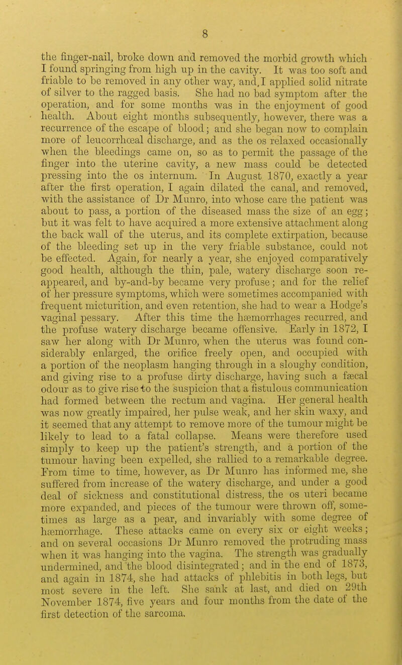 the finger-nail, broke down and removed the morbid growth which I found springing from high up in the cavity. It was too soft and friable to be removed in any other way, and, I applied solid nitrate of silver to the ragged basis. She had no bad symptom after the operation, and for some months was in the enjoyment of good health. About eight months subsequently, however, there was a recurrence of the escape of blood; and she began now to complain more of leucorrhoeal discharge, and as the os relaxed occasionally when the bleedings came on, so as to permit the passage of the finger into the uterine cavity, a new mass could be detected jDressing into the os internum. In August 1870, exactly a year after the first operation, I again dilated the canal, and removed, with the assistance of Dr Munro, into whose care the patient was about to j)ass, a portion of the diseased mass the size of an egg; but it was felt to have acquired a more extensive attachment along the back wall of the uterus, and its complete extirpation, because of the bleeding set up in the very friable substance, could not be effected. Again, for nearly a year, she enjoyed comparatively good health, although the thin, pale, watery discharge soon re- appeared, and by-and-by became very profuse; and for the relief of her pressure symptoms, which were sometimes accompanied with frequent micturition, and even retention, she had to wear a Hodge's vaginal pessary. After this time the haemorrhages recurred, and the profuse watery discharge became offensive. Early in 1872, I saw her along with Dr Munro, when the uterus was foimd con- siderably enlarged, the orifice freely open, and occupied with a portion of the neoplasm hanging through in a sloughy condition, and giving rise to a profuse dirty discharge, having such a ffecal odour as to give rise to the suspicion that a fistulous communication had formed between the rectum and vagina. Her general health was now greatly impaired, her pulse weak, and her skin waxy, and it seemed that any attempt to remove more of the tumour might be likely to lead to a fatal collapse. Means were therefore used simply to keep up the patient's strength, and a portion of the tumour having been expelled, she rallied to a remarkable degree. From time to time, however, as Dr Munro has informed me, she suffered from increase of the watery discharge, and under a good deal of sickness and constitutional distress, the os uteri became more expanded, and pieces of the tumour were thrown off, some- times as large as a pear, and invariably with some degree of hajmorrhage. These attacks came on every six or eight weeks; and on several occasions Dr Munro removed the protruding mass when it was hanging into the vagina. The strength was gradually undermined, and the blood disintegrated; and in the end of 1873, and again in 1874, she had attacks of phlebitis in both legs, but most severe in the left. She sank at last, and died on 29th November 1874, five years and fom- months from the date of the first detection of the sarcoma.