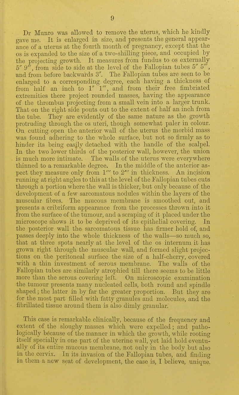 Dr Munro was allowed to remove the uterus, which he kindly gave me. It is enlarged in size, and presents the general appear- ance of a uterus at the fourth month of pregnancy, except that the OS is expanded to the size of a two-shilling piece, and occupied by the projecting growth. It measures from fundus to os externally 6 9', from side to side at the level of the Fallopian tubes 5 5', and from before baclcwards 3. The Fallopian tubes are seen to be enlarged to a corresponding degree, each having a thickness of from half an inch to 1 1', and from their free fimbriated extremities there project rounded masses, having the appearance of the thrombus projecting from a small vein into a larger trunk. That on the right side pouts out to the extent of half an inch from the tube. They are evidently of the same nature as the growth protruding through the os uteri, though somewhat paler in colour. On cutting open the anterior wall of the uterus the morbid mass was found adhering to the whole surface, but not so firmly as to hinder its being easily detached with the handle of the scalpel. In the two lower thirds of the posterior wall, however, the union is much more intimate. The walls of the uterus were everywhere thinned to a remarkable degree. In the middle of the anterior as- pect they measure only from V to 2'' in thickness. An incision running at right angles to this at the level of the Fallopian tubes cuts through a portion where the wall is thicker, but only because of the development of a few sarcomatous nodules within the layers of the muscular fibres. The mucous membrane is smoothed out, and presents a cribriform appearance from the processes thrown into it from the surface of the tumour, and a scraping of it placed under the microscope shows it to be deprived of its epithelial covering. In the posterior wall the- sarcomatoi;s tissue has iirmer hold of, and passes deeply into the whole thickness of the walls—so much so, that at three spots nearly at the level of the os internum it has grown right through the muscular wall, and formed slight projec- tions on the peritoneal surface the size of a half-cherry, covered with a thin investment of serous membrane. The walls of the Fallopian tubes are similarly atrophied till there seems to be little more than the serous covering left. On microscopic examination the tumour presents many nucleated cells, both round and spindle shaped; the latter in by far the greater proportion. But they are for the most part filled with fatty granules and molecules, and the fibrillated tissue around them is also dimly granular. This case is remarkable clinically, because of the frequency and extent of the sloughy masses which were expelled; and patho- logically because of the manner in which the growth, while rooting itself specially in one part of the uterine wall, yet laid hold eventu- ally of its entire mucous membrane, not only in the body but also in the cervix. In its invasion of the Fallopian tubes, and finding in them a new seat of development, the case is, I believe, unique.