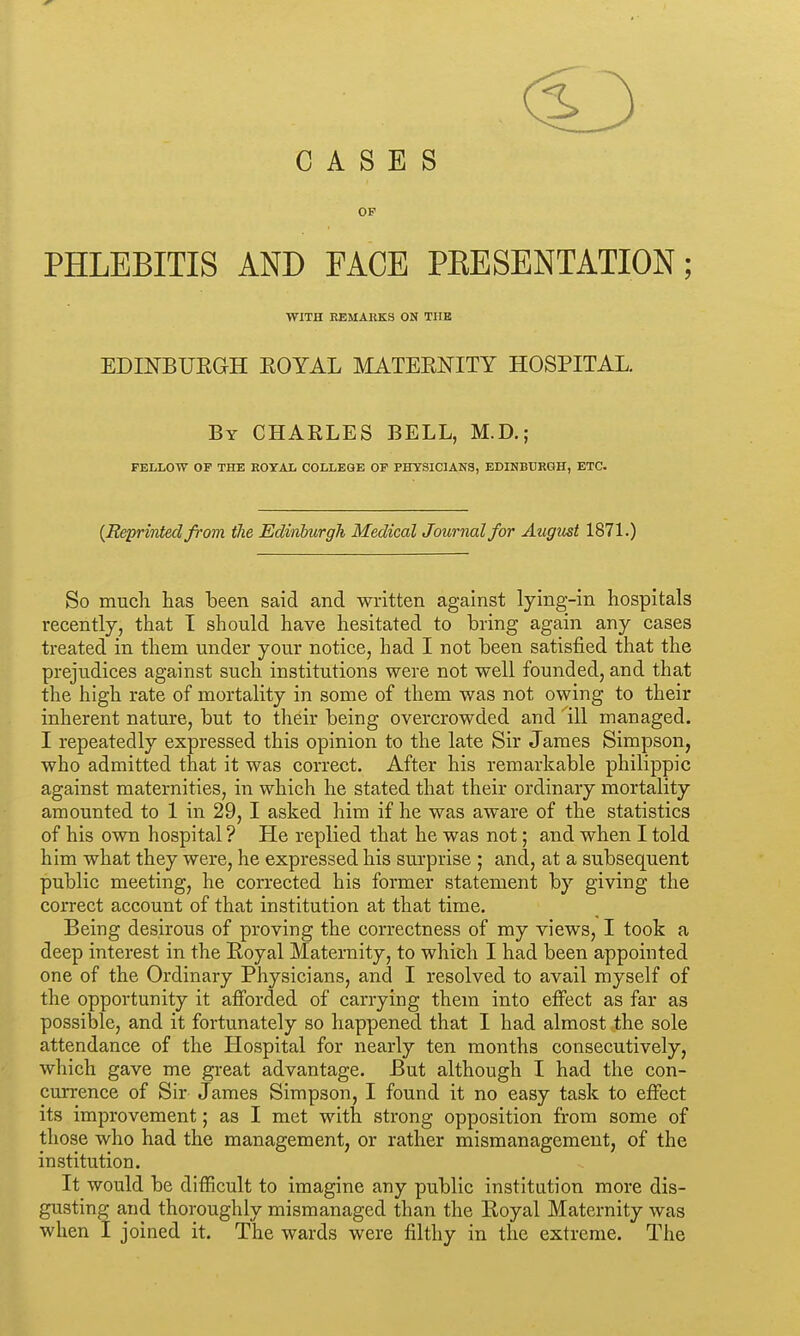 CASES OF PHLEBITIS AND FACE PEESENTATION; WITH EEMAKK3 ON TUB EDIKBUEGH EOYAL MATEENITY HOSPITAL. By CHARLES BELL, M.D.; FELLOW OF THE EOYAL COLLEGE OP PHYSICIANS, EDINBURGH, ETC. {Reprinted from ilie Edinburgh Medical Journal for August 1871.) So mucli has been said and written against lying-in hospitals recently, that I should have hesitated to bring again any cases treated in them under your notice, had I not been satisfied that the prejudices against such institutions were not well founded, and that the high rate of mortality in some of them was not owing to their inherent nature, but to their being overcrowded and 111 managed. I repeatedly expressed this opinion to the late Sir James Simpson, who admitted that it was correct. After his remarkable philippic against maternities, in which he stated that their ordinary mortality amounted to 1 in 29, I asked him if he was aware of the statistics of his own hospital ? He replied that he was not; and when I told him what they were, he expressed his sm'prise ; and, at a subsequent public meeting, he corrected his former statement by giving the correct account of that institution at that time. Being desirous of proving the correctness of my views, I took a deep interest in the Royal Maternity, to which I had been appointed one of the Ordinary Physicians, and I resolved to avail myself of the opportunity it afforded of carrying them into effect as far as possible, and it fortunately so happened that I had almost the sole attendance of the Hospital for nearly ten months consecutively, which gave me great advantage. But although I had the con- currence of Sir James Simpson, I found it no easy task to effect its improvement; as I met with strong opposition from some of those who had the management, or rather mismanagement, of the institution. It would be difficult to imagine any public institution more dis- gusting and thoroughly mismanaged than the Royal Maternity was