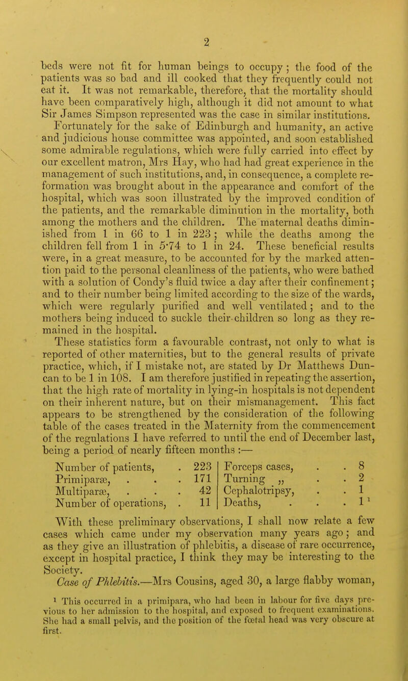 beds were not fit for human beings to occupy ; tlie food of the patients was so bad and ill cooked that they frequently could not eat it. It was not remarkable, therefore, that the mortality should have been comparatively high, although it did not amount to what Sir James Simpson represented was the case in similar institutions. Fortunately for the sake of Edinburgh and humanity, an active and judicious house committee was appointed, and soon established some admirable regulations, which were fully carried into effect by our excellent matron, Mrs Hay, who had had great experience in the management of such institutions, and, in consequence, a complete re- formation was brought about in the appearance and comfort of the hospital, which was soon illustrated by the improved condition of the patients, and the remarkable diminution in the mortality, both among the mothers and the children. The maternal deaths dimin- ished from I in 66 to 1 in 223 ; while the deaths among the children fell from 1 in 5*74 to 1 in 24. These beneficial results were, in a great measure, to be accounted for by the marked atten- tion paid to the personal cleanliness of the patients, who were bathed with a solution of Condy's fluid twice a day after their confinement; and to their number being limited according to the size of the wards, which were regularly purified and well ventilated; and to the mothers being induced to suckle their-children so long as they re- mained in the hospital. These statistics form a favourable contrast, not only to what is reported of other maternities, but to the general results of private practice, which, if I mistake not, are stated by Dr Matthews Dun- can to be 1 in 108. I am therefore justified in repeating the assertion, that the high rate of mortality in lying-in hospitals is not dependent on their inherent nature, but on their mismanagement. This fact appears to be strengthened by the consideration of the following table of the cases treated in the Maternity from the commencement of the regulations I have referred to until the end of December last, being a period of nearly fifteen months :— Number of patients, . 223 Forceps cases, . . 8 Primiparas, . . . 171 Turning „ . . 2 Multipara?, . . . 42 Cephalotripsy, . . 1 Number of operations, , 11 Deaths, . . . 1 ^ With these preliminary observations, I shall now relate a few cases which came under my observation many years ago; and as they give an illustration of phlebitis, a disease of rare occurrence, except in hospital practice, I think they may be interesting to the Society. Case of Phlebitis.—Mrs Cousins, aged 30, a large flabby woman, 1 This occurred in a primipara, who had been in labour for five days pre- vious to her admission to the hospital, and exposed to frequent examinations. Slie had a small pelvis, and the position of the foetal head was very obscure at first.