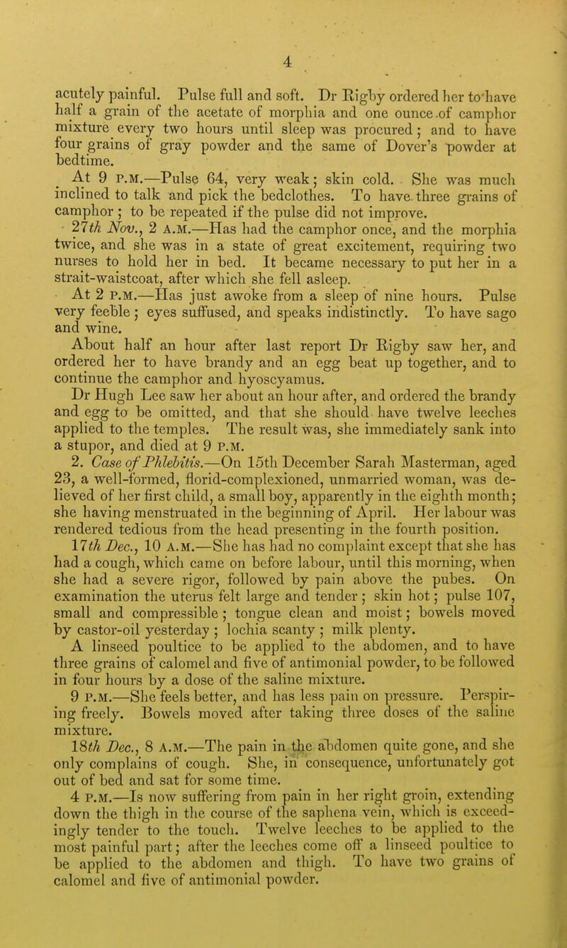 acutely painful. Pulse full and soft. Dr Eigl)y ordered her to'liave half a grain of the aeetate of morphia and one ounce .of camphor mixture every two hours until sleep was procured; and to have four grains of gray powder and the same of Dover's powder at bedtime. At 9 P.M.—Pulse 64, very weak; skin cold. She was much inclined to talk and pick the bedclothes. To have, three gi-ains of camphor ; to be repeated if the pulse did not improve. 27iA Nov., 2 A.M.—Has had the camphor once, and the morphia twice, and she was in a state of great excitement, requiring two nurses to hold her in bed. It became necessary to put her in a strait-waistcoat, after which she fell asleep. At 2 P.M.—Has just awoke from a sleep of nine hours. Pulse very feeble ; eyes suffused, and speaks indistinctly. To have sago and wine. About half an hour after last report Dr Higby saw her, and ordered her to have brandy and an egg beat up together, and to continue the camphor and hyoscyamus. Dr Plugh Lee saw her about an hour after, and ordered the brandy and egg to be omitted, and that she should have twelve leeches applied to the temples. The result was, she immediately sank into a stupor, and died at 9 p.m. 2. Case of Phlebitis.—On 15th December Sarah Masterman, aged 23, a well-formed, florid-complexioned, unmarried woman, was de- lieved of her first child, a small boy, apparently in the eighth month; she having menstruated in the beginning of April. Her labour was rendered tedious from the head presenting in the fourth position. 11 th Dec, 10 a.m.—Siie has had no complaint except that she has had a cough, which came on before labour, until this morning, when she had a severe rigor, followed by pain above the pubes. On examination the uterus felt large and tender ; skin hot; pulse 107, small and compressible ; tongue clean and moist; bowels moved by castor-oil yesterday ; lochia scanty ; milk plenty. A linseed poultice to be applied to the abdomen, and to have three grains of calomel and five of antimonial powder, to be followed in four hours by a dose of the saline mixture. 9 p.m.—She feels better, and has less pain on pressure. Perspir- ing freely. Bowels moved after taking three doses of the saline mixture. IQth Dec, 8 A.m.—The pain in tlje abdomen quite gone, and she only complains of cough. Slie, in consequence, unfortunately got out of bed and sat for some time. 4 P.M.—Is now suffering from pain in her right groin, extending down the thigh in the course of the saphena vein, which is exceed- ingly tender to the touch. Twelve leeches to be applied to the most painful part; after the leeches come off a linseed poultice to be applied to the abdomen and thigh. To have two grains of calomel and five of antimonial powder.