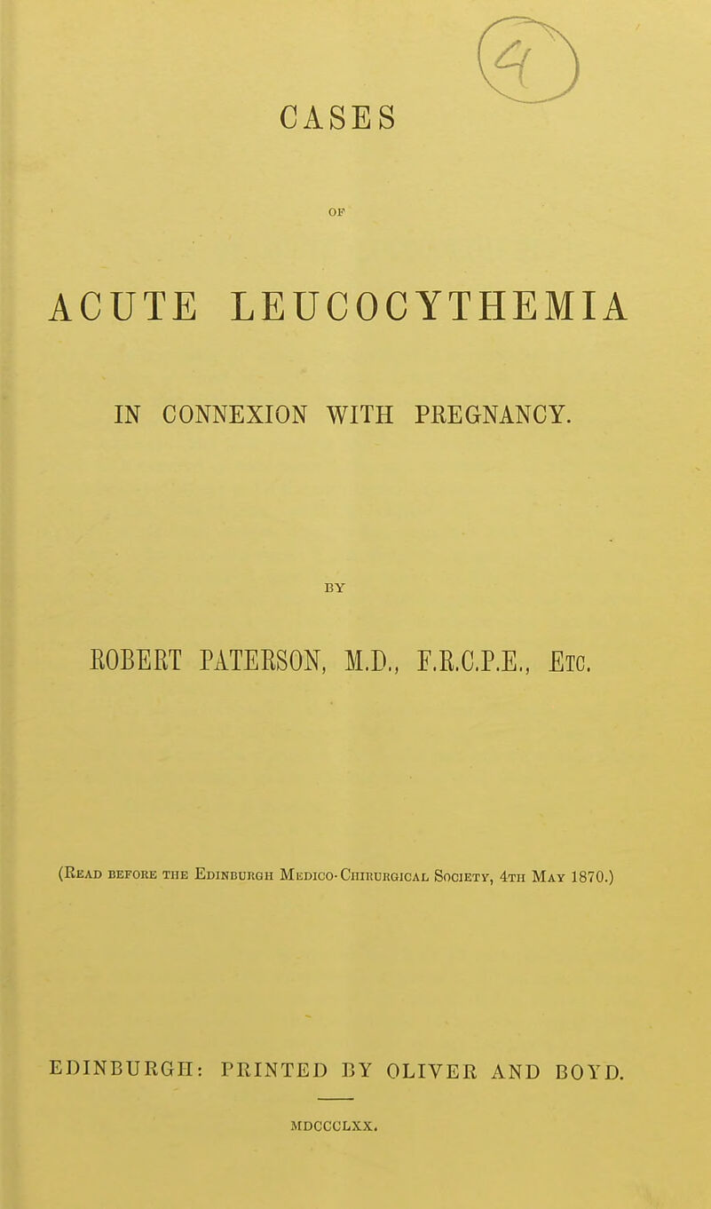 CASES OF ACUTE LEUCOCYTHEMIA IN CONNEXION WITH PREGNANCY. BY ROBERT PATERSON, M.D., F.R.C.P.E., Etc. (Read before the Edinburgh Mi;dico-Chirurgical Society, 4th May 1870.) EDINBURGH: PRINTED BY OLIVER AND BOYD. MDCCCLXX.
