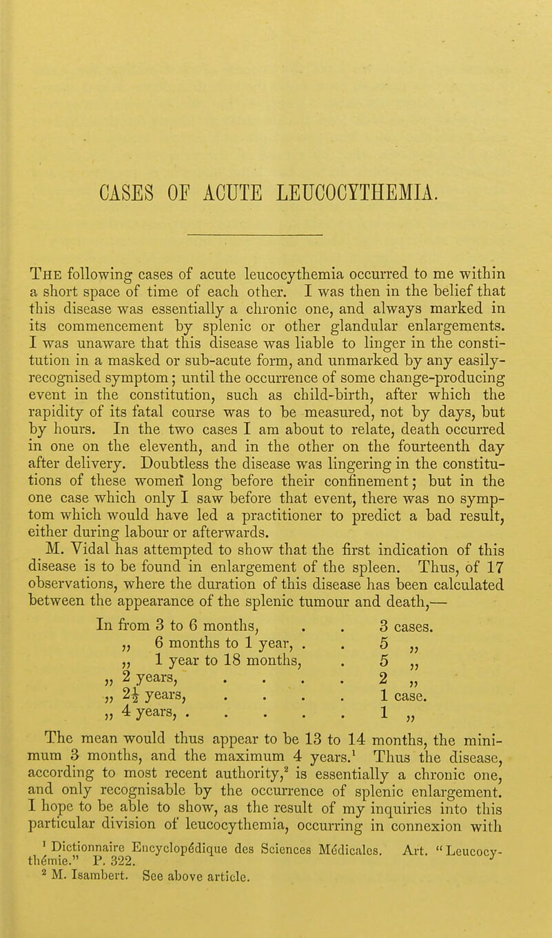 CASES OF ACUTE LEUCOCYTHEMIA. The following cases of acute leucocythemia occurred to me within a short space of time of each other. I was then in the belief that this disease was essentially a chronic one, and always marked in its commencement by splenic or other glandular enlargements. I was unaware that this disease was liable to linger in the consti- tution in a masked or sub-acute form, and unmarked by any easily- recognised symptom; until the occurrence of some change-producing event in the constitution, such as child-birth, after which the rapidity of its fatal course was to be measured, not by days, but by hours. In the two cases I am about to relate, death occurred in one on the eleventh, and in the other on the fourteenth day after delivery. Doubtless the disease was lingering in the constitu- tions of these women long before their confinement; but in the one case which only I saw before that event, there was no symp- tom which would have led a practitioner to predict a bad result, either during labour or afterwards. M. Vidal has attempted to show that the first indication of this disease is to be found in enlargement of the spleen. Thus, of 17 observations, where the duration of this disease has been calculated between the appearance of the splenic tumour and death,— In from 3 to 6 months, . . 3 cases. „ 6 months to 1 year, „ 1 year to 18 months, „ 2 years, „ 2j years, „ 4 years, . 5 5 2 1 case. 1 „ The mean would thus appear to be 13 to 14 months, the mini- mum 3 months, and the maximum 4 years.1 Thus the disease, according to most recent authority,2 is essentially a chronic one, and only recognisable by the occurrence of splenic enlargement. I hope to be able to show, as the result of my inquiries into this particular division of leucocythemia, occurring in connexion with 1 Dictionnaire Encyclope*dique des Sciences Me'dicales. Art.  Leucocv- tlie*mie. P. 322. J