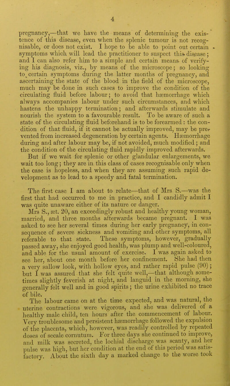 '1 pregnancy,—that we have the means of determining the exis- * tence of this disease, even when the splenic tumour is not recog- nisable, or does not exist. I hope to be able to point out certain . symptoms which will lead the practitioner to suspect this* disease ; and I can also refer him to a simple and certain means- of verify- ing his diagnosis, viz., by means of the microscope; so looking to^ certain symptoms during the latter months of pregnancy, and ascertaining the state of the blood in the field of the microscope, much may be done in such cases to improve the condition of the circulating fluid before labour; to avoid that haemorrhage which always accompanies labour under such circumstances, and which hastens the unhappy termination; and afterwards stimulate and nourish the system to a favourable result. To be aware of such a state of the circulating fluid beforehand is to be forearmed : the con- dition of that fluid, if it cannot be actually improved, may be prer vented from increased degeneration by certain agents. Haemorrhage during and after labour may be, if not avoided, much modified ; and the condition of the circulating fluid rapidly improved afterwards. But if we wait for splenic or other glandular enlargements, we wait too long; they are in this class of cases recognisable only when the case is hopeless, and when they are assuming such rapid de- velopment as to lead to a speedy and fatal termination. The first case I am about to relate—that of Mrs S.—was the first that had occurred to me in practice, and I candidly admit I was quite unaware either of its nature or danger. Mrs S., set. 20, an exceedingly robust and healthy young woman, married, and three months afterwards became pregnant. I was asked to see her several times during her early pregnancy, in con- sequence of severe sickness and vomiting and other symptoms, all referable to that state. These symptoms, however, gradually passed away, she enjoyed good health, was plump and well-coloured, and able for the usual amount of exercise. I was again asked to see her, about one month before her confinement. She had then a very sallow look, with hollow eyes, and rather rapid pulse (90); but I was assured that she felt quite well,—that although some- times slightly feverish at night, and languid in the morning, she generally felt well and in good spirits; the urine exhibited no trace of bile. The labour came on at the time expected, and was natural, the uterine contractions were vigorous, and she was delivered of a healthy male child, ten hours after the commencement of labour. Very troublesome and persistent haemorrhage followed the expulsion of the placenta, which, however, was readily controlled by repeated doses of secale cornutum. For three days she continued to improve, and milk was secreted, the lochial discharge was scanty, and her pulse was high, but her condition at the end of this period was satis- factory. About the sixth day a marked change to the worse took