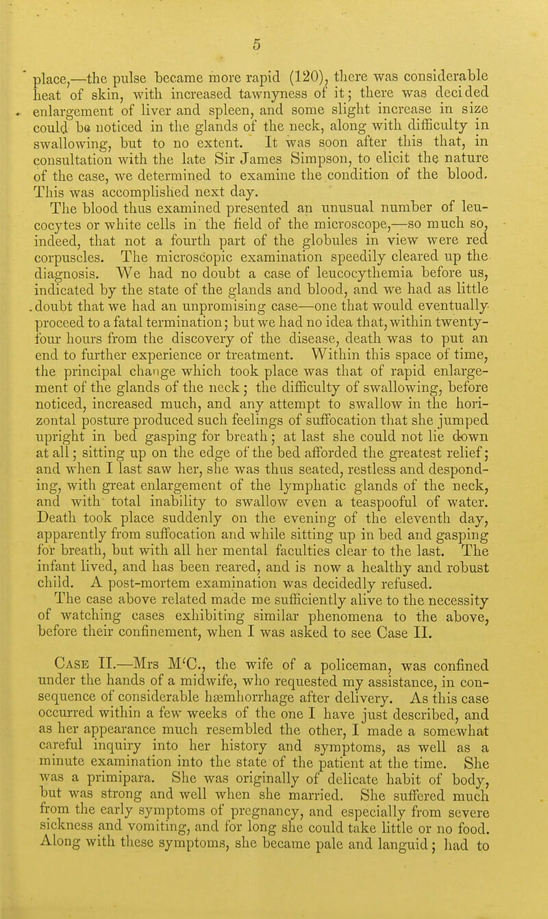 ' place,—the pulse became more rapid (120), there was considerable heat of skin, with increased tawnyness of it; there was decided * enlargement of liver and spleen, and some slight increase in size could be noticed in the glands of the neck, along with difficulty in swallowing, but to no extent. It was soon after this that, in consultation with the late Sir James Simpson, to elicit the nature of the case, we determined to examine the condition of the blood. This was accomplished next day. The blood thus examined presented an unusual number of leu- cocytes or white cells in' the field of the microscope,—so much so, indeed, that not a fourth part of the globules in view were red corpuscles. The microscopic examination speedily cleared up the diagnosis. We had no doubt a case of leucocythemia before us, indicated by the state of the glands and blood, and we had as little . doubt that we had an unpromising case—one that would eventually proceed to a fatal termination; but we had no idea that, within twenty- four hours from the discovery of the disease, death was to put an end to further experience or treatment. Within this space of time, the principal change which took place was that of rapid enlarge- ment of the glands of the neck ; the difficulty of swallowing, before noticed, increased much, and any attempt to swallow in the hori- zontal posture produced such feelings of suffocation that she jumped upright in bed gasping for breath; at last she could not lie down at all; sitting up on the edge of the bed afforded the greatest relief; and when I last saw her, she was thus seated, restless and despond- ing, with great enlargement of the lymphatic glands of the neck, and with total inability to swallow even a teaspooful of water. Death took place suddenly on the evening of the eleventh day, apparently from suffocation and while sitting up in bed and gasping for breath, but with all her mental faculties clear to the last. The infant lived, and has been reared, and is now a healthy and robust child. A post-mortem examination was decidedly refused. The case above related made me sufficiently alive to the necessity of watching cases exhibiting similar phenomena to the above, before their confinement, when I was asked to see Case II. Case II.—Mrs M'C, the wife of a policeman, was confined under the hands of a midwife, who requested my assistance, in con- sequence of considerable hajmhorrhage after delivery. As this case occurred within a few weeks of the one I have just described, and as her appearance much resembled the other, I made a somewhat careful inquiry into her history and symptoms, as well as a minute examination into the state of the patient at the time. She was a primipara. She was originally of delicate habit of body, but was strong and well when she married. She suffered much from the early symptoms of pregnancy, and especially from severe sickness and vomiting, and for long she could take little or no food. Along with these symptoms, she became pale and languid; had to