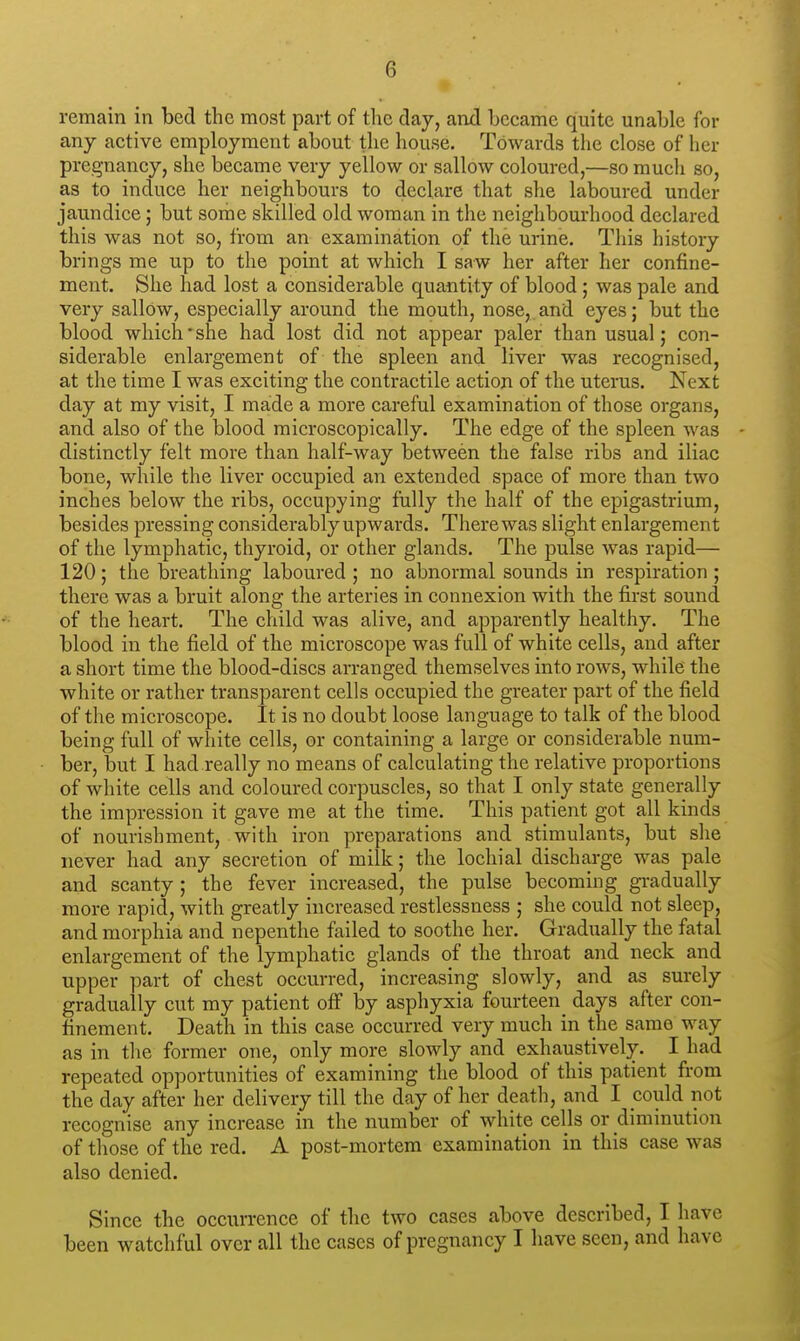 remain in bed the most part of the day, and became quite unable for any active employment about the house. Towards the close of her pregnancy, she became very yellow or sallow coloured,—so much so, as to induce her neighbours to declare that she laboured under jaundice; but some skilled old woman in the neighbourhood declared this was not so, from an examination of the urine. This history brings me up to the point at which I saw her after her confine- ment. She had lost a considerable quantity of blood; was pale and very sallow, especially around the mouth, nose, and eyes; but the blood which' she had lost did not appear paler than usual; con- siderable enlargement of the spleen and liver was recognised, at the time I was exciting the contractile action of the uterus. Next day at my visit, I made a more careful examination of those organs, and also of the blood microscopically. The edge of the spleen was distinctly felt more than half-way between the false ribs and iliac bone, while the liver occupied an extended space of more than two inches below the ribs, occupying fully the half of the epigastrium, besides pressing considerably upwards. There was slight enlargement of the lymphatic, thyroid, or other glands. The pulse was rapid— 120; the breathing laboured ; no abnormal sounds in respiration ; there was a bruit along the arteries in connexion with the first sound of the heart. The child was alive, and apparently healthy. The blood in the field of the microscope was full of white cells, and after a short time the blood-discs arranged themselves into rows, while the white or rather transparent cells occupied the greater part of the field of the microscope. It is no doubt loose language to talk of the blood being full of white cells, or containing a large or considerable num- ber, but I had really no means of calculating the relative proportions of white cells and coloured corpuscles, so that I only state generally the impression it gave me at the time. This patient got all kinds of nourishment, with iron preparations and stimulants, but she never had any secretion of milk; the lochial discharge was pale and scanty; the fever increased, the pulse becoming gradually more rapid, with greatly increased restlessness ; she could not sleep, and morphia and nepenthe failed to soothe her. Gradually the fatal enlargement of the lymphatic glands of the throat and neck and upper part of chest occurred, increasing slowly, and as surely gradually cut my patient off by asphyxia fourteen^ days after con- finement. Death in this case occurred very much in the same way as in the former one, only more slowly and exhaustively. I had repeated opportunities of examining the blood of this patient from the day after her delivery till the day of her death, and I could not recognise any increase in the number of white cells or diminution of those of the red. A post-mortem examination in this case was also denied. Since the occurrence of the two cases above described, I have been watchful over all the cases of pregnancy I have seen, and have
