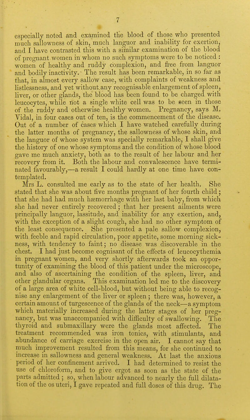 especially noted and examined the blood of those who presented much sallowness of skin, much languor and inability for exertion, and I have contrasted this with a similar examination of the blood of pregnant women in whom no such symptoms were to be noticed : women of healthy and ruddy complexion, and free from languor and bodily inactivity. ■ The result has been remarkable, in so far as that, in almost every sallow case, with complaints of weakness and listlessness, and yet without.any recognisable enlargement of spleen, liver, or other glands, the blood has been found to be charged with leucocytes, while not a single white cell was to be seen in those of the ruddy and otherwise healthy women. Pregnancy, says M. Vidal, in four cases out of ten, is the commencement of the disease. Out of a number of cases which I have watched carefully during the latter months of pregnancy, the sallowness of whose skin, and the languor of whose system was specially remarkable, I shall give the history of one whose symptoms and the condition of whose blood gave me much anxiety, both as to the result of her labour and her recovery from it. Both the labour and convalescence have termi- nated favourably,—a result I could hardly at one time have con- templated. Mrs L. consulted me early as to the state of her health. She stated that she was about five months pregnant of her fourth child; that she had had much haemorrhage with her last baby, from which she had never entirely recovered; that her present ailments were principally languor, lassitude, and inability for any exertion, and, with the exception of a slight cough, she had no other symptom of the least consequence. She presented a pale sallow complexion, with feeble and rapid circulation, poor appetite, some morning sick- ness, with tendency to faint; no disease was discoverable in the chest. I had just become cognisant of the effects of leucocythemia in pregnant women, and very shortly afterwards took an oppor- tunity of examining the blood of this patient under the microscope, and also of ascertaining the condition of the spleen, liver, and other glandular organs. This examination led me to the discovery of a large area of white cell-blood, but without being able to recog- nise any enlargement of the liver or spleen; there was, however, a certain amount of turgescence of the glands of the neck—a symptom which materially increased during the latter stages of her preg- nancy, but was unaccompanied with difficulty of swallowing. The thyroid and submaxillary were the glands most affected. The treatment recommended was iron tonics, with stimulants, and abundance of carriage exercise in the open air. I cannot say that much improvement resulted from this means, for she continued to increase in sallowness and general weakness. At last the anxious period of her confinement arrived. I had determined to resist the use of chloroform, and to give ergot as soon as the state of the parts admitted ; so, when labour advanced to nearly the full dilata- tion of the os uteri, I gave repeated and full doses of this drug. The