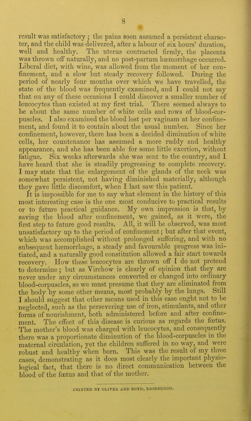 result was satisfactory ; the pains soon assumed a persistent charac- ter, and the child was delivered, after a labour of six hours' duration, well and healthy. The uterus contracted firmly, the placenta was thrown off naturally, and no post-partum haemorrhage occurred. Liberal diet, with wine, was allowed from the moment of her con- finement, and a slow but steady recovery followed. During the period of nearly four months over which we have travelled, the state of the blood was frequently examined, and I could not say that on any of these occasions I could discover a smaller number of leucocytes than existed at my first trial. There seemed always to be about the same number of white cells and rows of blood-cor- puscles. I also examined the blood lost per vaginam at her confine- ment, and found it to contain about the usual number. Since her confinement, however, there has been a decided diminution of white cells, her countenance has assumed a more ruddy and healthy appearance, and she has been able for some little exertion, without fatigue. Six weeks afterwards she was sent to the country, and I have heard that she is steadily progressing to complete recovery. I may state that the enlargement of the glands of the neck was somewhat persistent, not having diminished materially, although they gave little discomfort, when I last saw this patient. It is impossible for me to say what element in the history of this most interesting case is the one most conducive to practical results or to future practical guidance. My own impression is that, by saving the blood after confinement, we gained, as it were, the first step to future good results. All, it will be observed, was most unsatisfactory up to the period of confinement; but after that event, which was accomplished without prolonged suffering, and with no subsequent haemorrhage, a steady and favourable progress was ini- tiated, and a naturally good constitution allowed a fair start towards recovery. How these leucocytes are thrown off I do not pretend to determine; but as Virchow is clearly of opinion that they are never under any circumstances converted or changed into ordinary blood-corpuscles, so we must presume that they are eliminated from the body by some other means, most probably by the lungs. Still I should suggest that other means used in this case ought not to be neglected, such as the persevering use of iron, stimulants, and other forms of nourishment, both administered before and after confine- ment. The effect of this disease is curious as regards the foetus. The mother's blood was charged with leucocytes, and consequently there was a proportionate diminution of the blood-corpuscles in the maternal circulation, yet the children suffered in no way, and were robust and healthy when born. This was the result of my three cases, demonstrating as it does most clearly the important physio- logical fact, that there is no direct communication between the blood of the foetus and that of the mother. PRINTED BY OL1VEK AND BOYD, E01NBUHUII.