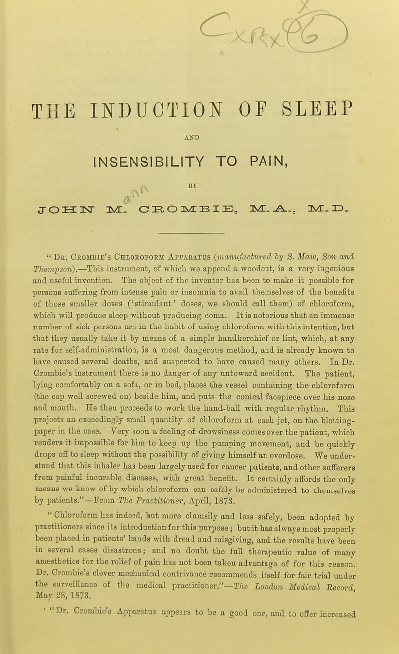 THE INDUCTION OF SLEEP AND INSENSIBILITY TO PAIN, BY  Dk. Crombie's Chloroform Apparatus {manufactured ly S. Maw, Son and Thompson).—This instmment, of wbicli we append a woodcut, is a very ingenious and useful invention. The object of the inventor has been to make it possible for persons suffering from intense pain or insomnia to avail themselves of the benefits of those smaller doses (' stimulant' doses, we should call them) of chloroform, which will produce sleep without producing coma. It is notorious that an immense number of sick persons are in the habit of using chloroform with this intention, but that they usually take it by means of a simple handkerchief or lint, which, at any rate for self-administration, is a most dangerous method, and is already known to have caused several deaths, and suspected to have caused many others. In Dr. Crombie's instrument there is no danger of any untoward accident. The patient, lying comfortably on a sofa, or in bed, places the vessel containing the chloroform (the cap well screwed on) beside him, and puts the conical facepiece over his nose and mouth. He then proceeds to work the hand-ball with regular rhythm. This projects an exceedingly small quantity of chloroform at each jet, on the blotting- paper in the case. Very soon a feeling of drowsiness comes over the patient, which renders it impossible for him to keep up the pumping movement, and he quickly drops off to sleep without the possibility of giving himself an overdose. We under- stand that this inhaler has been largely used for cancer patients, and other sufferers from painful incurable diseases, with great benefit. It certainly affords the only means we know of by which chloroform can safely be administered to themselves by patients.—From The Practitioner, April, 1873.  Chloroform has indeed, but more clumsily and less safely, been adopted by practitioners since its introduction for this purpose; but it has always most properly been placed in patients' hands with dread and misgiving, and the results have been in several cases disastrous; and no doubt the full therapeutic value of many ansestbeties for the relief of pain has not been taken advantage of for this reason. Dr. Crombie's clever mechanical contrivance recommends itself for fair trial under the surveillance of the medical practitioner,—T/ic London Medical Record, May 28, 1873. • Dr. Crombie's Apparatus appears to be a good one, and to offer increased