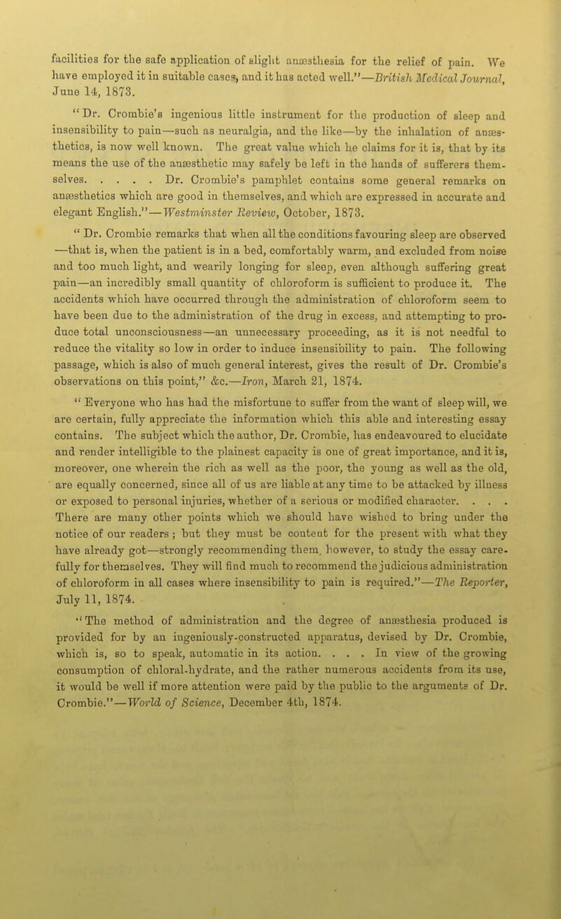 facilities for the safe application of sliglit auajsthesia for the relief of pain. We have employed it in suitable cases, and it has acted well.—British Medical Journal, June 14, 1873. Dr. Crombie's ingenious little instrument for the production of sleep and insensibility to pain—sucb as neuralgia, and the like—by the inhalation of anaes- thetics, is now well known. The great value which he claims for it is, that by its means the use of the antesthetic may safely be left in the hands of sufferers them- selves Dr. Crombio's pamphlet contains some general remarks on anaesthetics which are good in themselves, and which are expressed in accurate and elegant English.—Westminster Review, October, 1873.  Dr. Crombie remarks that when all the conditions favouring sleep are observed —that is, when the patient is in a bed, comfortablj' warm, and excluded from noise and too much light, and wearily longing for sleep, even although suffering great pain—an incredibly small quantity of chloroform is sufiicient to produce it. The accidents which have occurred through the administration of chloroform seem to have been due to the administration of the drug in excess, and attempting to pro- duce total unconsciousness—an unnecessary proceeding, as it is not needful to reduce the vitality so low in order to induce insensibility to pain. The following passage, which is also of much general interest, gives the result of Dr. Crombie's observations on this point, &c.—Iron, March 21, 1874.  Everyone who has had the misfortune to suffer from the want of sleep will, we are certain, fully appreciate the information which this able and interesting essay contains. The subject which the author. Dr. Crombie, has endeavoured to elucidate and render intelligible to the plainest capacity is one of great importance, and it is, moreover, one wherein the rich as well as the poor, the young as well as the old, are equally concerned, since all of us are liable at any time to be attacked by illness or exposed to personal injuries, whether of a serious or modified character. . . . There are many other points which we should have wished to bring under the notice of our readers; but they must be content for the present with what they have already got—strongly recommending them, however, to study the essay care- fully for themsel ves. They will find much to recommend the judicious administration of chloroform in all cases where insensibility to pain is required.—The Reporter, July 11, 1874. The method of administration and the degree of anaesthesia produced is provided for by an ingeniously-constructed apparatus, devised by Dr. Crombie, which is, so to speak, automatic in its action. ... In view of the growing consumption of chloral-hydrate, and the rather numerous accidents from its use, it would be well if more attention were paid by the public to the arguments of Dr. Crombie.—TFbrW of Science, December 4th, 1874.