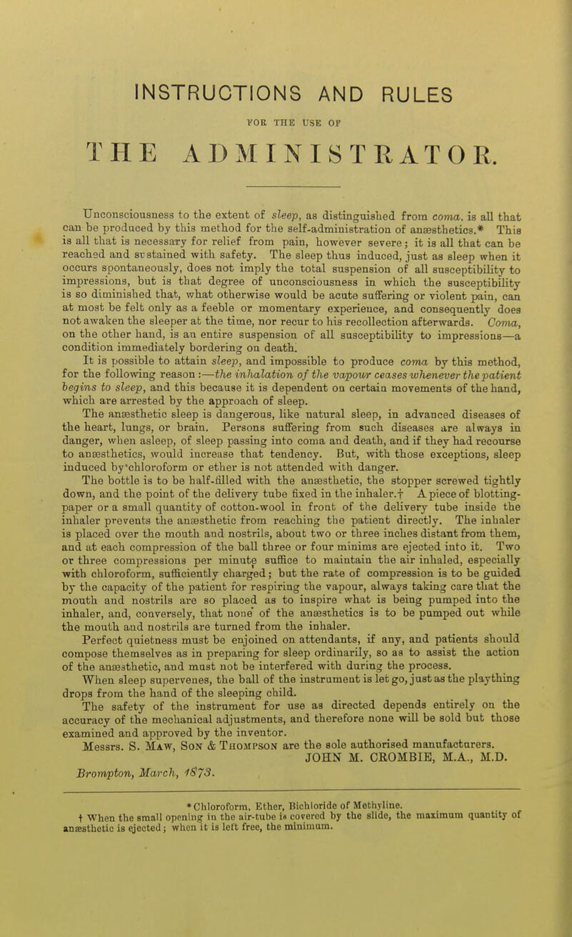 INSTRUCTIONS AND RULES VOE ITIE USE OF THE ADMINISTRATOR. Unconsciousness to the extent of sleep, as distinguished from coma, is all that can be produced by this method for the self-administration of anaesthetics.* This is all that is necessary for relief from pain, however severe; it is all that can be reached and sustained with safety. The sleep thus induced, just as sleep when it occurs spontaneously, does not imply the total suspension of all susceptibility to impressions, but is that degree of unconsciousness in which the susceptibility is so diminished that, what otherwise would be acute suffering or violent pain, can at moat be felt only as a feeble or momentary experience, and consequently does not awaken the sleeper at the time, nor recur to his recollection afterwards. Conia, on the other hand, is an entire suspension of all susceptibility to impressions—a condition immediately bordering on death. It is possible to attain sleep, and impossible to produce coma by this method, for the following reason :—the inhalation of the vapowr ceases whenever the patient begins to sleep, and this because it is dependent on certain movements of the hand, which are arrested by the approach of sleep. The anaesthetic sleep is dangerous, like natural sleep, in advanced diseases of the heart, lungs, or brain. Persons suffering from such diseases are always in danger, when asleep, of sleep passing into coma and death, and if they had recourse to anaesthetics, would increase that tendency. But, with those exceptions, sleep induced by'chloroform or ether is not attended with danger. The bottle is to be half-Hlled with the anassthetic, the stopper screwed tightly down, and the point of the delivery tube fixed in the inhaler.f A piece of blotting- paper or a small quantity of cotton-wool in front of the delivery tube inside the inhaler prevents the anaesthetic from reaching the patient directly. The inhaler is placed over the mouth and nostrils, about two or three inches distant from them, and at each compression of the ball three or four minims are ejected into it. Two or three compressions per minute suffice to maintain the air inhaled, especially with chloroform, sufficiently charged; but the rate of compression is to be guided by the capacity of the patient for respiring the vapour, always taking care that the mouth and nostrils are so placed as to inspire what is being pumped into the inhaler, and, conversely, that noae' of the anaesihetics is to be pumped out while the mouth and nostrils are turned from the inhaler. Perfect quietness must be enjoined on attendants, if any, and patients should compose themselves as in preparing for sleep ordinarily, so as to assist the action of the auffisthetio, and must not be interfered with during the process. When sleep supervenes, the ball of the instrument is let go, just as the plaything drops from the hand of the sleeping child. The safety of the instrument for use as directed depends entirely on the accuracy of the mechanical adjustments, and therefore none will be sold but those examined and approved by the inventor. Messrs. S. Maw, Son & Tuompson are the sole authorised manufacturers. JOHN M. CROMBIE, M.A., M.D. Brompton, March, iS73. •Chloroform, Ether, Bichloride of Methyline. t When the small opening in the air-tube i« covered by the slide, the maximum quantity of anseathetic is ejected; when it is left free, the minimum.