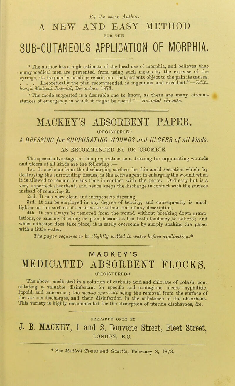 By the same Author. A NEW AND EASY METHOD FOR THE 8UB-CUTANE0U8 APPLICATION OF MORPHIA.  The aubhor has a high estimate of the local use of morphia, and believes that many medical men are prevented from using such means by the expense of the syringe, its frequently needing repair, and that patients object to the pain its causes. . . . Theoretically the plan recommended is ingenious and excellent.—Edin- bv/rgh Medical Journal, December, 1873.  The mode suggested is a desirable one to Imow, as there are many circum- stances of emergency in which it might be useful.—Hospital Gazette. MACKEY'S ABSORBEJN^T PAPEE. (REGISTERED,) A DRESSING for SUPPURATING WOUNDS and ULCERS of all kinds, AS RECOMMENDED BY DR. CROMBIB. The special advantages of this preparation as a dressing for suppurating wounds and ulcers of all kinds are the following :— 1st. It sucks up from the discharging surface the thin acrid secretion which, by destroying the surrounding tissues, is the active agent in enlarging the wound when it is allowed to remain for any time in contact with the parts. Ordinary lint is a very imperfect absorbent, and hence keeps the discharge in contact with the surface instead of removing it. 2nd. It is a very clean and inexpensive dressing. 3rd. It can be employed in any degree of tenuity, and consequently is much lighter on the surface of sensitive sores than lint of any description. 4th. It can always be removed from the wound without breaking down granu- lations, or causing bleeding or pain, because it has little tendency ,to adhere; and when adhesion does take place, it is easUy overcome by simply soaking the paper with a little water. The pa^er requires to le slightly wetted in water before a/ppUcation.* MACKEY'S MEDICATED ABSORBENT FLOCKS. (REGISTERED.) The above, medicated in a solution of carbolic acid and chlorate of potash, con- stituting a valuable disinfectant for specific and contagious ulcers—syphilitic, lupoid, and cancerous; the modus operandi being the removal from the surface of the various discharges, and their disinfection in the substance of the absorbent. This variety is highly recommended for the absorption of uterine discharges, &c. PREPARED ONLY BY J. B. MACKET, 1 and 2, BouYerie Street, Eleet Street, LONDON, E.G. * See Medical Times and Gazette, February 8, 1873.