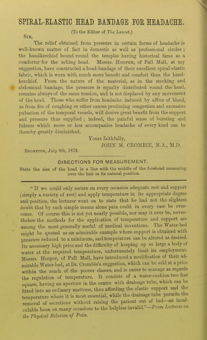 SPIEAL-ELASTIC HEAD BANDAGE EOH HEADACHE. (To the Editor of The Lancet.) Sir, The relief obtained from pressure in certain forms of headache is well-known matter of fact in domestic as well as 'professional circles ; the handkerchief bound round the temples having historical fame as a comforter for the aching head. Messrs. Hooper, of Pall Mall, at my suggestion, have constructed a head-bandage of their excellent spiral-elastic fabric, which is worn with much more benefit and comfort than the hand- kerchief. From the nature of the material, as in the stocking and abdominal bandage, the pressure is equally distributed round the head, remains always of the same tension, and is not displaced by any movement of the head. Those who suffer from headache induced by afflux of blood, as from fits of coughing or other causes producing congestion and excessive pulsation of the temporal vessels, will derive great benefit from the support and pressure thus supplied ; indeed, the painful sense of bursting and fulness which more or less accompanies headache of every kind can be thereby greatly diminished. Yours faithfully, JOHN M. CROMBIE, M.A., M.D. Brompton, July 8th, 1873. DIRECTIONS FOR MEASUREMENT. State the size of the head in a liue -with the middle of the forehead measuring over the hair in its natural position.  If we could only secure on every occasion adequate rest and support (simply a variety of rest) and apply temperature in its appropriate degree and position, the lecturer went on to state that he had not the slightest doubt that by such simple means alone pain could in every case be over- come. Of course this is not yet nearly possible, nor may it ever be, never- theless the methods for the application of temperature and support are among the most generally useful of medical inventions. The Water-bed might be quoted as an admirable example where support is obtained with pressure reduced to amiuimum, and temperature can be altered as desired. Its necessary high price and the difiaculty of keeping up so large a body of water at the required temperature, unfortunately limit its employment. Messrs. Hooper, of Pall Mall, have introduced a modification of their ad- mirable Water-bed, at Dr. Crombie's suggestion, which can be sold at a price within the reach of the poorer classes, and is easier to manage as regards the regulation of temperature. It consists of a water-cushion two feet square^aving an aperture in the centre with drainage tube, which can be fitted into an ordinary mattress, thus afl^ording the elastic support and the temperature where it is most essential, while the drainage tube permits the removal of secretions without raising the patient out of bed-an mcal- culable boon on many occasions to the helpless invalid.-I'Vom Lectures on the Physical Relation of Pain.