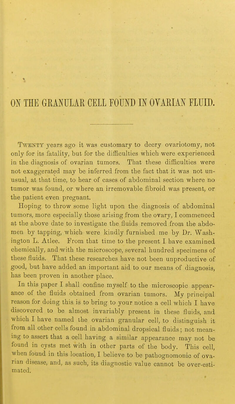 Twenty years ago it was customary to decry ovariotomy, not only for its fatality, but for the difficulties which were experienced in the diagnosis of ovarian tumors. That these difficulties were not exaggerated may be inferred from the fact that it was not un- usual, at that time, to hear of cases of abdominal section where no tumor was found, or where an irremovable fibroid was present, or the patient even pregnant. Hoping to throw some light upon the diagnosis of abdominal tumors, more especially those arising from the ovary, I commenced at the above date to investigate the fluids removed from the abdo- men by tapping, which were kindly furnished me by Dr. Wash- ington L. Atlee. From that time to the present I have examined chemically, and with the microscope, several hundred specimens of these fluids. That these researches have not been unproductive of good, but have added an important aid to our means of diagnosis, has been proven in another place. In this paper I shall confine myself to the microscopic appear- ance of the fluids obtained from ovarian tumors. My principal reason for doing this is to bring to your notice a cell which I have discovered to be almost invariably present in these fluids, and which I have named the ovarian granular cell, to distinguish it from all other cells found in abdominal dropsical fluids; not mean- ing to assert that a cell having a similar appearance may not be found in cysts met with in other parts of the body. This cell, when found in this location, I believe to be pathognomonic of ova- rian disease, and, as such, its diagnostic value cannot be over-esti- mated.