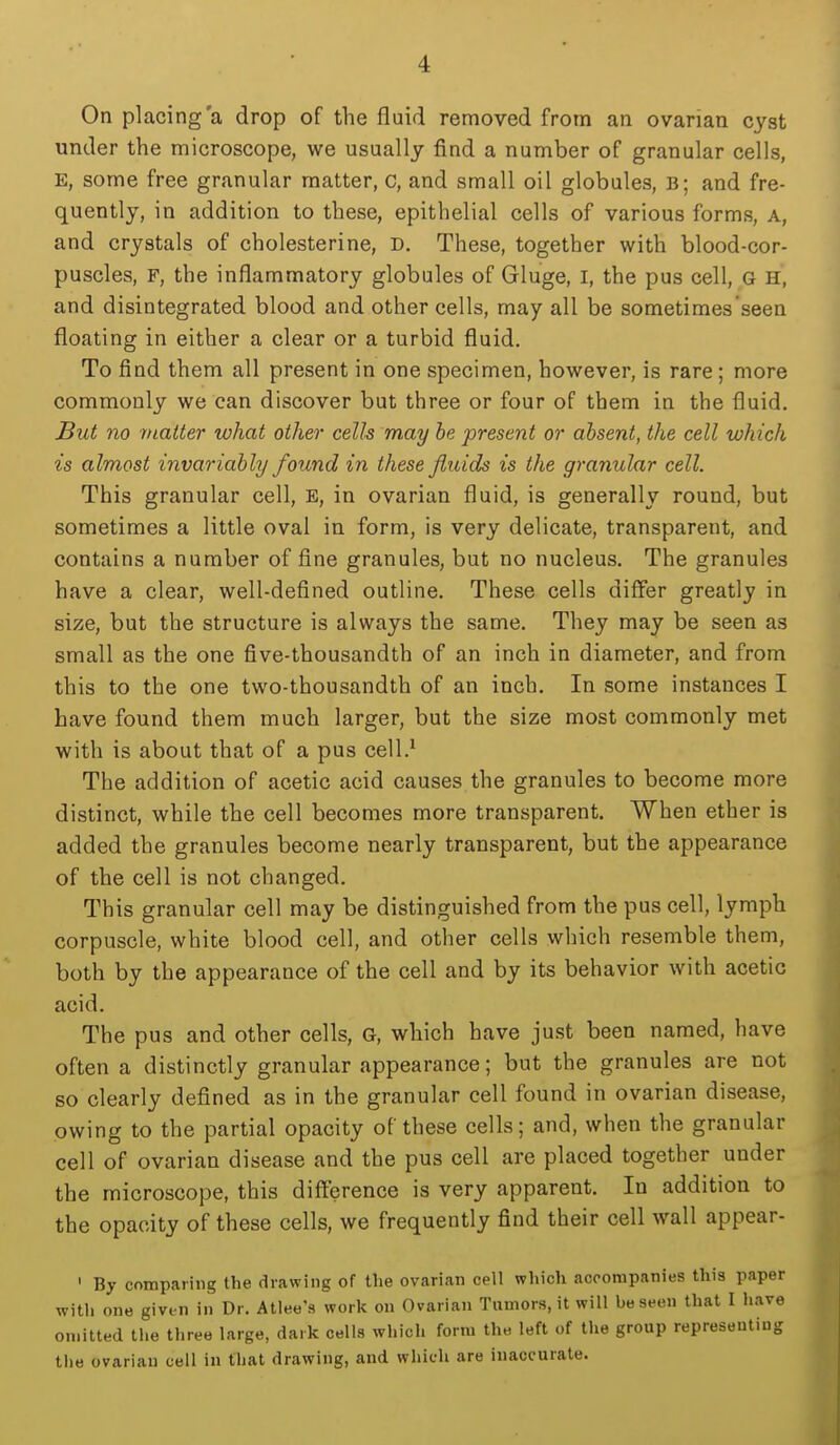 On placing a drop of the fluid removed from an ovarian cyst under the microscope, we usually find a number of granular cells, E, some free granular matter, c, and small oil globules, b; and fre- quently, in addition to these, epithelial cells of various forms, a, and crystals of cholesterine, D. These, together with blood-cor- puscles, F, the inflammatory globules of Gluge, i, the pus cell, G H, and disintegrated blood and other cells, may all be sometimes seen floating in either a clear or a turbid fluid. To find them all present in one specimen, however, is rare; more commonly we can discover but three or four of them in the fluid. But no matter what other cells may he present or absent, the cell which is almost invariably found in these fluids is the granular cell. This granular cell, E, in ovarian fluid, is generally round, but sometimes a little oval in form, is very delicate, transparent, and contains a number of fine granules, but no nucleus. The granules have a clear, well-defined outline. These cells differ greatly in size, but the structure is always the same. They may be seen as small as the one five-thousandth of an inch in diameter, and from this to the one two-thousandth of an inch. In some instances I have found them much larger, but the size most commonly met with is about that of a pus cell.* The addition of acetic acid causes the granules to become more distinct, while the cell becomes more transparent. When ether is added the granules become nearly transparent, but the appearance of the cell is not changed. This granular cell may be distinguished from the pus cell, lymph corpuscle, white blood cell, and other cells which resemble them, both by the appearance of the cell and by its behavior with acetic acid. The pus and other cells, G, which have just been named, have often a distinctly granular appearance; but the granules are not so clearly defined as in the granular cell found in ovarian disease, owing to the partial opacity of these cells; and, when the granular cell of ovarian disease and the pus cell are placed together under the microscope, this difference is very apparent. In addition to the opacity of these cells, we frequently find their cell wall appear- ' By comparing the drawing of the ovarian cell which accompanies this paper with one given in Dr. Atlee's work on Ovarian Tumors, it will be seen that I have omitted the three large, dark cells which form the left of the group representing the ovarian cell in that drawing, and which are inaccurate.